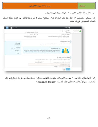 24
‫اإللكتروني‬ ‫التسويق‬ ‫موسوعة‬ 2015
-: ‫خيارين‬ ‫إحدي‬ ‫من‬ ‫المستهدفه‬ ‫الشريحه‬ ‫إختيار‬ ‫يمكنك‬ ‫ذلك‬ ‫بعد‬
1-‫إدخال‬ ‫يمكنك‬ ‫كما‬ ‫؛‬ ‫اإللكتروني‬ ‫البريد‬ ‫قوائم‬ ‫حسب‬ ‫محددين‬ ‫عمالء‬ ‫إستيراد‬ ‫طلب‬ ‫عند‬ ‫وذلك‬ :" ‫مخصصة‬ ‫جماهير‬ "
. ‫معينه‬ ‫بلد‬ ‫في‬ ‫المستهدفين‬ ‫العمالء‬
2-‫ذلك‬ ‫إسم‬ ‫إدخال‬ ‫طريق‬ ‫عن‬ ‫ما؛‬ ‫لحساب‬ ‫مماثلين‬ ‫أشخاص‬ ‫إستهداف‬ ‫يمكنك‬ ‫خالله‬ ‫ومن‬ :" ‫والتابعون‬ ‫اإلهتمامات‬ "
" ‫الحساب‬ ‫لذلك‬ ‫المماثلين‬ ‫األشخاص‬ ‫مثل‬ ‫؛‬ ‫الحساب‬@ahmed_trainer"
 