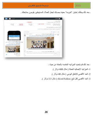 26
‫اإللكتروني‬ ‫التسويق‬ ‫موسوعة‬ 2015
-‫يقو‬ ‫المستهدفين‬ ‫العمالء‬ ‫لجعل‬ ‫بحسابك‬ ‫معينه‬ "‫"تغريده‬ ‫إختيار‬ ‫يمكنك‬ ‫ذلك‬ ‫بعد‬. ‫بمتابعتك‬ ‫مون‬
-: ‫حيث‬ ‫من‬ ‫بالحمله‬ ‫الخاصه‬ ‫الميزانيه‬ ‫بتحديد‬ ‫قم‬ ‫ذلك‬ ‫بعد‬
1-‫مثال‬ ( ‫للحملة‬ ‫اإلجماليه‬ ‫الميزانيه‬411.) ‫دوالر‬
1-‫مثال‬ ( ‫اليومي‬ ‫لإلنفاق‬ ‫األقصى‬ ‫الحد‬41.) ‫دوالر‬
3-‫تتبع‬ ‫لكل‬ ‫األقصي‬ ‫الحد‬Follow‫مثال‬ ( ‫لحسابك‬3.5.) ‫دوالر‬
 