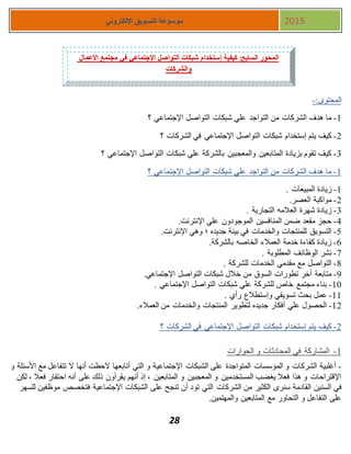 28
‫اإللكتروني‬ ‫التسويق‬ ‫موسوعة‬ 2015
:‫المحتوى‬-
1-‫شبكات‬ ‫علي‬ ‫التواجد‬ ‫من‬ ‫الشركات‬ ‫هدف‬ ‫ما‬‫؟‬ ‫اإلجتماعي‬ ‫التواصل‬
1-‫؟‬ ‫الشركات‬ ‫في‬ ‫اإلجتماعي‬ ‫التواصل‬ ‫شبكات‬ ‫إستخدام‬ ‫يتم‬ ‫كيف‬
3-‫؟‬ ‫اإلجتماعي‬ ‫التواصل‬ ‫شبكات‬ ‫علي‬ ‫بالشركة‬ ‫والمعجبين‬ ‫المتابعين‬ ‫بزيادة‬ ‫تقوم‬ ‫كيف‬
1-‫؟‬ ‫اإلجتماعي‬ ‫التواصل‬ ‫شبكات‬ ‫علي‬ ‫التواجد‬ ‫من‬ ‫الشركات‬ ‫هدف‬ ‫ما‬
1-. ‫المبيعات‬ ‫زيادة‬
1-.‫العصر‬ ‫مواكبة‬
3-. ‫التجارية‬ ‫العالمه‬ ‫شهرة‬ ‫زيادة‬
4-.‫اإلنترنت‬ ‫علي‬ ‫الموجودون‬ ‫المنافسين‬ ‫ضمن‬ ‫مقعد‬ ‫حجز‬
5-.‫اإلنترنت‬ ‫وهي‬ ‫؛‬ ‫جديده‬ ‫بيئة‬ ‫في‬ ‫والخدمات‬ ‫للمنتجات‬ ‫التسويق‬
7-.‫بالشركة‬ ‫الخاصه‬ ‫العمالء‬ ‫خدمة‬ ‫كفاءة‬ ‫زيادة‬
7-. ‫المطلوبة‬ ‫الوظائف‬ ‫نشر‬
8-. ‫للشركة‬ ‫الخدمات‬ ‫مقدمي‬ ‫مع‬ ‫التواصل‬
8-‫متابعة‬.‫اإلجتماعي‬ ‫التواصل‬ ‫شبكات‬ ‫خالل‬ ‫من‬ ‫السوق‬ ‫تطورات‬ ‫أخر‬
11-. ‫اإلجتماعي‬ ‫التواصل‬ ‫شبكات‬ ‫علي‬ ‫للشركة‬ ‫خاص‬ ‫مجتمع‬ ‫بناء‬
11-. ‫رأي‬ ‫وإستطالع‬ ‫تسويقي‬ ‫بحث‬ ‫عمل‬
11-.‫العمالء‬ ‫من‬ ‫والخدمات‬ ‫المنتجات‬ ‫لتطوير‬ ‫جديده‬ ‫أفكار‬ ‫علي‬ ‫الحصول‬
1-‫في‬ ‫اإلجتماعي‬ ‫التواصل‬ ‫شبكات‬ ‫إستخدام‬ ‫يتم‬ ‫كيف‬‫؟‬ ‫الشركات‬
1-‫الحوارات‬ ‫و‬ ‫المحادثات‬ ‫في‬ ‫المشاركة‬
-‫و‬ ‫األسئلة‬ ‫مع‬ ‫تتفاعل‬ ‫ال‬ ‫أنها‬ ‫الحظت‬ ‫أتابعها‬ ‫التي‬ ‫و‬ ‫اإلجتماعية‬ ‫الشبكات‬ ‫على‬ ‫المتواجدة‬ ‫المؤسسات‬ ‫و‬ ‫الشركات‬ ‫أغلبية‬
‫لكن‬ ، ‫فعال‬ ‫احتقار‬ ‫أنه‬ ‫على‬ ‫ذلك‬ ‫يقرأون‬ ‫أنهم‬ ‫إذ‬ ، ‫المتابعين‬ ‫و‬ ‫المعجبين‬ ‫و‬ ‫المستخدمين‬ ‫يغضب‬ ‫فعال‬ ‫هذا‬ ‫و‬ ‫اإلقتراحات‬
‫في‬‫القادمة‬ ‫السنين‬‫الشركات‬ ‫من‬ ‫الكثير‬ ‫سنرى‬‫اإلجتماعية‬ ‫الشبكات‬ ‫على‬ ‫تنجح‬ ‫أن‬ ‫تود‬ ‫التي‬‫ف‬‫للسهر‬ ‫موظفين‬ ‫تخصص‬
‫المتابعين‬ ‫مع‬ ‫التحاور‬ ‫و‬ ‫التفاعل‬ ‫على‬‫و‬‫المهتمين‬.
‫األعمال‬ ‫مجتمع‬ ‫في‬ ‫اإلجتماعي‬ ‫التواصل‬ ‫شبكات‬ ‫إستخدام‬ ‫كيفية‬ :‫السابع‬ ‫المحور‬
‫والشركات‬
 
