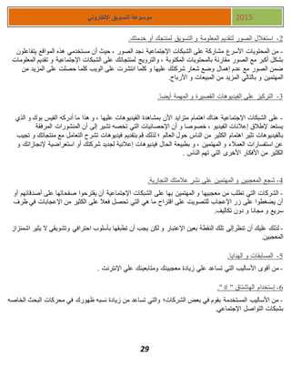 29
‫اإللكتروني‬ ‫التسويق‬ ‫موسوعة‬ 2015
1-‫لمنتجك‬ ‫التسويق‬ ‫و‬ ‫المعلومة‬ ‫لتقديم‬ ‫الصور‬ ‫استغالل‬.‫خدمتك‬ ‫أو‬
-‫المواق‬ ‫هذه‬ ‫مستخدمي‬ ‫أن‬ ‫حيث‬ ، ‫الصور‬ ‫نجد‬ ‫اإلجتماعية‬ ‫الشبكات‬ ‫على‬ ‫مشاركة‬ ‫األسرع‬ ‫المحتويات‬ ‫من‬‫يتفاعلون‬ ‫ع‬
‫المكت‬ ‫بالمحتويات‬ ‫مقارنة‬ ‫الصور‬ ‫مع‬ ‫أكبر‬ ‫بشكل‬‫وبة‬،‫و‬‫المعلومات‬ ‫تقديم‬ ‫و‬ ‫اإلجتماعية‬ ‫الشبكات‬ ‫على‬ ‫لمنتجاتك‬ ‫الترويج‬
‫و‬ ‫عليها‬ ‫شركتك‬ ‫شعار‬ ‫وضع‬ ‫إهمال‬ ‫عدم‬ ‫مع‬ ‫الصور‬ ‫ضمن‬‫حصلت‬ ‫كلما‬ ‫الويب‬ ‫على‬ ‫انتشرت‬ ‫كلما‬‫من‬ ‫المزيد‬ ‫على‬
‫بالتالي‬ ‫و‬ ‫المهتمين‬‫من‬ ‫المزيد‬‫و‬ ‫المبيعات‬.‫األرباح‬
3-.‫أيضا‬ ‫المهمة‬ ‫و‬ ‫القصيرة‬ ‫الفيديوهات‬ ‫على‬ ‫التركيز‬
-‫الذي‬ ‫و‬ ‫بوك‬ ‫الفيس‬ ‫أدركه‬ ‫ما‬ ‫هذا‬ ‫و‬ ، ‫عليها‬ ‫الفيديوهات‬ ‫بمشاهدة‬ ‫األن‬ ‫متزايد‬ ‫اهتمام‬ ‫هناك‬ ‫اإلجتماعية‬ ‫الشبكات‬ ‫على‬
‫الم‬ ‫المنشورات‬ ‫أن‬ ‫إلى‬ ‫تشير‬ ‫تخصه‬ ‫التي‬ ‫اإلحصائيات‬ ‫أن‬ ‫و‬ ‫خصوصا‬ ، ‫الفيديو‬ ‫إعالنات‬ ‫إلطالق‬ ‫يستعد‬‫رفقة‬
‫العالم‬ ‫حول‬ ‫الناس‬ ‫من‬ ‫الكثير‬ ‫اهتمام‬ ‫تثير‬ ‫بالفيديوهات‬‫بتقديم‬ ‫قم‬ ‫لذلك‬ ‫؛‬‫منتجات‬ ‫مع‬ ‫التعامل‬ ‫تشرح‬ ‫فيديوهات‬‫ك‬‫تجيب‬ ‫و‬
‫و‬ ‫إلنجازاتك‬ ‫استعراضية‬ ‫أو‬ ‫شركتك‬ ‫لجديد‬ ‫إعالنية‬ ‫فيديوهات‬ ‫الحال‬ ‫بطبيعة‬ ‫و‬ ، ‫المهتمين‬ ‫و‬ ‫العمالء‬ ‫استفسارات‬ ‫عن‬
‫الناس‬ ‫تهم‬ ‫التي‬ ‫األخرى‬ ‫األفكار‬ ‫من‬ ‫الكثير‬.
4-.‫التجارية‬ ‫عالمتك‬ ‫نشر‬ ‫على‬ ‫المهتمين‬ ‫و‬ ‫المعجبين‬ ‫شجع‬
-‫أصدقائهم‬ ‫على‬ ‫صفحاتها‬ ‫يقترحوا‬ ‫أن‬ ‫اإلجتماعية‬ ‫الشبكات‬ ‫على‬ ‫بها‬ ‫المهتمين‬ ‫و‬ ‫معجبيها‬ ‫من‬ ‫تطلب‬ ‫التي‬ ‫الشركات‬‫أو‬
‫ظرف‬ ‫في‬ ‫اإلعجابات‬ ‫من‬ ‫الكثير‬ ‫على‬ ‫فعال‬ ‫تحصل‬ ‫التي‬ ‫هي‬ ‫ما‬ ‫اقتراح‬ ‫على‬ ‫للتصويت‬ ‫اإلعجاب‬ ‫زر‬ ‫على‬ ‫يضغطوا‬ ‫أن‬
‫س‬‫تكاليف‬ ‫دون‬ ‫و‬ ‫مجانا‬ ‫و‬ ‫ريع‬.
-‫عل‬ ‫لذلك‬‫يك‬‫أن‬‫تلك‬ ‫تنظرإلى‬‫احترافي‬ ‫بأسلوب‬ ‫تطبقها‬ ‫أن‬ ‫يجب‬ ‫لكن‬ ‫و‬ ‫اإلعتبار‬ ‫بعين‬ ‫النقطة‬‫و‬‫اشمئزاز‬ ‫يثير‬ ‫ال‬ ‫تشويقي‬
.‫المعجبين‬
5-.‫الهدايا‬ ‫و‬ ‫المسابقات‬
-‫اإلنترنت‬ ‫علي‬ ‫ومتابعينك‬ ‫معجبينك‬ ‫زيادة‬ ‫علي‬ ‫تساعد‬ ‫التي‬ ‫األساليب‬ ‫أقوى‬ ‫من‬.
7-‫إستخدام‬." # " ‫الهاشتاق‬
-‫الخاصه‬ ‫البحث‬ ‫محركات‬ ‫في‬ ‫ظهورك‬ ‫نسبه‬ ‫زيادة‬ ‫من‬ ‫تساعد‬ ‫والتي‬ ‫الشركات؛‬ ‫بعض‬ ‫في‬ ‫بقوم‬ ‫المستخدمة‬ ‫األساليب‬ ‫من‬
.‫اإلجتماعي‬ ‫التواصل‬ ‫بشبكات‬
 