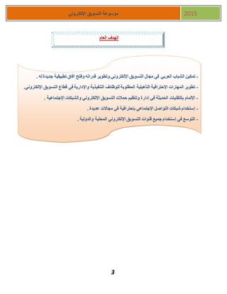 3
‫اإللكتروني‬ ‫التسويق‬ ‫موسوعة‬ 2015
‫العام‬ ‫الهدف‬
-‫الشباب‬ ‫تمكين‬‫العربي‬. ‫له‬‫جديدة‬ ‫تطبيقية‬ ‫آفاق‬ ‫وفتح‬ ‫قدراته‬ ‫وتطوير‬ ‫اإللكتروني‬ ‫التسويق‬ ‫مجال‬ ‫في‬
-‫قطاع‬ ‫في‬ ‫واإلدارية‬ ‫التنفيذية‬ ‫للوظائف‬ ‫المطلوبة‬ ‫التأهيلية‬ ‫اإلحترافية‬ ‫المهارات‬ ‫تطوير‬.‫اإللكتروني‬ ‫التسويق‬
-. ‫اإلجتماعية‬ ‫والشبكات‬ ‫اإللكتروني‬ ‫التسويق‬ ‫حمالت‬ ‫وتنظيم‬ ‫إدارة‬ ‫في‬ ‫الحديثة‬ ‫بالتقنيات‬ ‫اإللمام‬
-. ‫عديدة‬ ‫مجاالت‬ ‫في‬ ‫بإحترافية‬ ‫اإلجتماعي‬ ‫التواصل‬ ‫شبكات‬ ‫إستخدام‬
-. ‫والدولية‬ ‫المحلية‬ ‫اإللكتروني‬ ‫التسويق‬ ‫قنوات‬ ‫جميع‬ ‫إستخدام‬ ‫في‬ ‫التوسع‬
-‫أنشطة‬‫تدريبية‬ ‫وتمارين‬
-)‫للتعديل‬ ‫قابلة‬ ‫الملفات‬ ‫(جميع‬
 