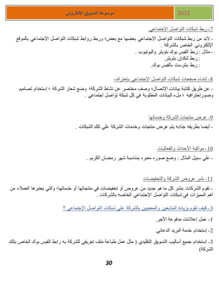 30
‫اإللكتروني‬ ‫التسويق‬ ‫موسوعة‬ 2015
7-.‫اإلجتماعي‬ ‫التواصل‬ ‫شبكات‬ ‫ربط‬
-‫التواصل‬ ‫شبكات‬ ‫روابط‬ ‫وربط‬ ‫بعض؛‬ ‫مع‬ ‫بعضها‬ ‫اإلجتماعي‬ ‫التواصل‬ ‫شبكات‬ ‫ربط‬ ‫من‬ ‫البد‬‫بالموقع‬ ‫اإلجتماعي‬
. ‫بالشركة‬ ‫الخاص‬ ‫اإللكتروني‬
-. ‫واليوتيوب‬ ‫بتويتر‬ ‫بوك‬ ‫الفيس‬ ‫ربط‬ : ‫مثال‬
.‫بتويتر‬ ‫لنكدإن‬ ‫ربط‬ :
.‫بوك‬ ‫بالفيس‬ ‫بنترست‬ ‫ربط‬ :
8-‫بإحتراف‬ ‫اإلجتماعي‬ ‫التواصل‬ ‫شبكات‬ ‫صفحات‬ ‫إنشاء‬
-‫الشركة؛‬ ‫نشاط‬ ‫عن‬ ‫مختصر‬ ‫وصف‬ ‫اإلتصال؛‬ ‫بيانات‬ ‫كتابة‬ ‫طريق‬ ‫عن‬‫تصاميم‬ ‫إستخدام‬ ‫؛‬ ‫الشركة‬ ‫شعار‬ ‫وضع‬
‫وصورإحترافيه‬. ‫إجتماعي‬ ‫تواصل‬ ‫شبكة‬ ‫كل‬ ‫في‬ ‫المطلوبة‬ ‫البيانات‬ ‫ملء‬ ‫؛‬
8-‫وخدماتها‬ ‫الشركة‬ ‫منتجات‬ ‫عرض‬
-. ‫الشبكات‬ ‫تلك‬ ‫علي‬ ‫الشركة‬ ‫وخدمات‬ ‫منتجات‬ ‫عرض‬ ‫يتم‬ ‫جذابه‬ ‫بطريقه‬ ‫أيضا‬
11-‫والفعاليات‬ ‫األحداث‬ ‫مواكبة‬
-‫صوره‬ ‫وضع‬ : ‫المثال‬ ‫سبيل‬ ‫علي‬. ‫الكريم‬ ‫رمضان‬ ‫شهر‬ ‫بمناسبة‬ ‫معبره‬
11-‫والتخفيضات‬ ‫الشركة‬ ‫عروض‬ ‫نشر‬
-‫من‬ ‫العمالء‬ ‫يعتبرها‬ ‫والتي‬ ‫خدماتها؛‬ ‫أو‬ ‫منتجاتها‬ ‫في‬ ‫تخفيضات‬ ‫أو‬ ‫عروض‬ ‫من‬ ‫جديد‬ ‫هو‬ ‫ما‬ ‫كل‬ ‫بنشر‬ ‫الشركات‬ ‫تقوم‬
. ‫بالشركات‬ ‫الخاصه‬ ‫اإلجتماعي‬ ‫التواصل‬ ‫شبكات‬ ‫في‬ ‫المميزات‬ ‫أهم‬
3-‫و‬ ‫المتابعين‬ ‫بزيادة‬ ‫تقوم‬ ‫كيف‬‫؟‬ ‫اإلجتماعي‬ ‫التواصل‬ ‫شبكات‬ ‫علي‬ ‫بالشركة‬ ‫المعجبين‬
1-.‫األجر‬ ‫مدفوعة‬ ‫إعالنات‬ ‫عمل‬
1-.‫الدعائي‬ ‫البريد‬ ‫خدمة‬ ‫إستخدام‬
3-‫بتلك‬ ‫الخاص‬ ‫بوك‬ ‫الفيس‬ ‫رابط‬ ‫به‬ ‫للشركة‬ ‫تعريفي‬ ‫ملف‬ ‫طباعة‬ ‫عمل‬ ‫مثل‬ ( ‫التقليدي‬ ‫التسويق‬ ‫أساليب‬ ‫جميع‬ ‫إستخدام‬
)‫الشركة‬
 