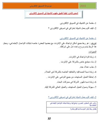 32
‫اإللكتروني‬ ‫التسويق‬ ‫موسوعة‬ 2015
1-.‫اإللكتروني‬ ‫التسويق‬ ‫في‬ ‫التشبيك‬ ‫عن‬ ‫مقدمة‬
1-‫؟‬ ‫اإللكتروني‬ ‫تسويقي‬ ‫في‬ ‫إحترافي‬ ‫تشبيك‬ ‫بعمل‬ ‫أقوم‬ ‫كيف‬
1-‫التسويق‬ ‫في‬ ‫التشبيك‬ ‫عن‬ ‫مقدمة‬.‫اإللكتروني‬
‫تعريف‬‫وجعل‬ ،‫اإلجتماعي‬ ‫التواصل‬ ‫شبكات‬ ‫خاصه‬ ‫البعض؛‬ ‫بعضها‬ ‫مع‬ ‫اإلنترنت‬ ‫علي‬ ‫تواجدك‬ ‫أماكن‬ ‫جميع‬ ‫ربط‬ ‫هو‬ :
. ‫شركتك‬ ‫علي‬ ‫تدل‬ ‫واحده‬ ‫بروح‬ ‫يتسم‬ ‫الربط‬ ‫هذا‬
:‫المميزات‬
1-.‫اإلنترنت‬ ‫في‬ ‫تواجدك‬ ‫قوة‬ ‫زيادة‬
1-. ‫اإلنترنت‬ ‫علي‬ ‫بالشركة‬ ‫خاص‬ ‫مجتمع‬ ‫بناء‬
3-.‫جدد‬ ‫عمالء‬ ‫جذب‬
4-.‫العمالء‬ ‫لدي‬ ‫بالشركة‬ ‫الخاصه‬ ‫والشفافيه‬ ‫المصداقيه‬ ‫نسبة‬ ‫زيادة‬
5-‫النواحي‬ ‫جميع‬ ‫من‬ ‫المستهدف‬ ‫العميل‬ ‫إحاطة‬. ‫اإلنترنت‬ ‫علي‬
7-.‫البحث‬ ‫محركات‬ ‫في‬ ‫الشركة‬ ‫ظهور‬ ‫نسبه‬ ‫زيادة‬
7-.‫إليك‬ ‫للشركة‬ ‫الحالي‬ ‫والعميل‬ ‫المستهدف‬ ‫العميل‬ ‫وصول‬ ‫سهولة‬
1-‫تسويق‬ ‫في‬ ‫إحترافي‬ ‫تشبيك‬ ‫بعمل‬ ‫أقوم‬ ‫كيف‬‫؟‬ ‫اإللكتروني‬ ‫ي‬
‫اإلجتماعي‬ ‫التواصل‬ ‫شبكات‬ ‫روابط‬ ‫فيه‬ ‫وضع‬ ‫البصري؛‬ ‫المحتوى‬ ‫على‬ ‫ركزي‬
‫بك‬ ‫الخاصه‬
‫بنشرة‬ ‫تقوم‬ ‫بما‬ ‫المؤسسة‬ ‫شعار‬ ‫ربط‬ ‫يفضل‬
‫اإللكتروني‬ ‫التسويق‬ ‫في‬ ‫التشبيك‬ ‫مفهوم‬ ‫تطبيق‬ ‫كيفية‬ :‫المحورالثامن‬
 