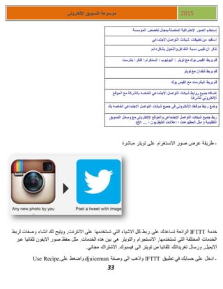 33
‫اإللكتروني‬ ‫التسويق‬ ‫موسوعة‬ 2015
-‫مباشرة‬ ‫تويتر‬ ‫على‬ ‫االنستغرام‬ ‫صور‬ ‫عرض‬ ‫طريقة‬
‫خدمة‬IFTTT‫على‬ ‫تساعدك‬ ‫الرائعة‬‫وصفات‬ ‫انشاء‬ ‫لك‬ ‫ويتيح‬ ,‫االنترنت‬ ‫على‬ ‫تستخدمها‬ ‫التي‬ ‫االشياء‬ ‫كل‬ ‫ربط‬‫لربط‬
‫عبر‬ ‫تلقائيا‬ ‫االيفون‬ ‫صور‬ ‫حفظ‬ ‫مثل‬ .‫الخدمات‬ ‫هذه‬ ‫بين‬ ‫هي‬ ‫والتويتر‬ ‫االنستجرام‬ ,‫تستخدمها‬ ‫التي‬ ‫المختلفة‬ ‫الخدمات‬
.‫مجاني‬ ‫االشتراك‬ .‫فيسبوك‬ ‫الى‬ ‫تويتر‬ ‫من‬ ‫تلقائيا‬ ‫تغريداتك‬ ‫ورسال‬ ,‫االيميل‬
-‫حس‬ ‫على‬ ‫ادخل‬‫تطبيق‬ ‫في‬ ‫ابك‬IFTTT‫وصفة‬ ‫الى‬ ‫واذهب‬djuiceman‫على‬ ‫واضغط‬Use Recipe.
‫المؤسسة‬ ‫تخصص‬ ‫بمجال‬ ‫المتصلة‬ ‫اإلحترافية‬ ‫الصور‬ ‫إستخدم‬
‫اإلجتماعي‬ ‫التواصل‬ ‫شبكات‬ ‫تطبيقات‬ ‫من‬ ‫استفيد‬
‫التفاعل‬ ‫نسبة‬ ‫تقيس‬ ‫أن‬ ‫تذكر‬‫دائم‬ ‫بشكل‬ ‫والتحول‬
‫تويتر‬ ‫مع‬ ‫بوك‬ ‫الفيس‬ ‫بربط‬ ‫قم‬‫اليوتيوب‬‫إنستغرام‬‫فلكر‬‫بنترست‬
‫تويتر‬ ‫مع‬ ‫لنكدإن‬ ‫بربط‬ ‫قم‬
‫بوك‬ ‫الفيس‬ ‫مع‬ ‫البنترست‬ ‫بربط‬ ‫قم‬
‫الموقع‬ ‫مع‬ ‫بالشركة‬ ‫الخاصه‬ ‫اإلجتماعي‬ ‫التواصل‬ ‫شبكات‬ ‫روابط‬ ‫جميع‬ ‫إضافه‬
‫للشركة‬ ‫اإللكتروني‬
‫في‬ ‫اإللكتروني‬ ‫موقعك‬ ‫رابط‬ ‫وضع‬‫بك‬ ‫الخاصه‬ ‫اإلجتماعي‬ ‫التواصل‬ ‫شبكات‬ ‫جميع‬
‫التسويق‬ ‫وسائل‬ ‫مع‬ ‫اإللكتروني‬ ‫والموقع‬ ‫اإلجتماعي‬ ‫التواصل‬ ‫شبكات‬ ‫جميع‬ ‫ربط‬
)‫الخ‬ .... ‫؛‬ ‫التليفزيون‬ ‫إعالنات‬ ‫؛‬ ‫المطبوعات‬ ‫مثل‬ ( ‫التقليدية‬
 