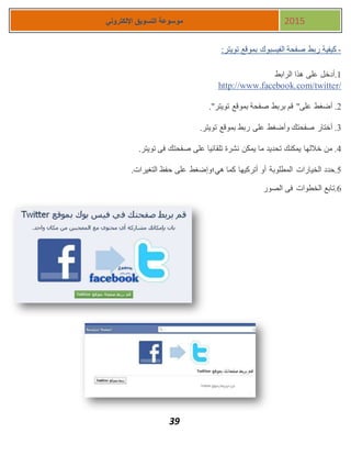 39
‫اإللكتروني‬ ‫التسويق‬ ‫موسوعة‬ 2015
-‫تويتر‬ ‫بموقع‬ ‫الفيسبوك‬ ‫صفحة‬ ‫ربط‬ ‫كيفية‬:
1‫الرابط‬ ‫هذا‬ ‫على‬ ‫.أدخل‬
http://www.facebook.com/twitter/
1."‫تويتر‬ ‫بموقع‬ ‫صفحة‬ ‫بربط‬ ‫قم‬ "‫على‬ ‫أضغط‬ .
3.‫تويتر‬ ‫بموقع‬ ‫ربط‬ ‫على‬ ‫وأضغط‬ ‫صفحتك‬ ‫أختار‬ .
4.‫تويتر‬ ‫فى‬ ‫صفحتك‬ ‫على‬ ‫تلقائيا‬ ‫نشرة‬ ‫يمكن‬ ‫ما‬ ‫تحديد‬ ‫يمكنك‬ ‫خاللها‬ ‫من‬ .
5‫الخيارات‬ ‫.حدد‬.‫التغيرات‬ ‫حفظ‬ ‫على‬ ‫هي؛وإضغط‬ ‫كما‬ ‫أتركيها‬ ‫أو‬ ‫المطلوبة‬
7‫الصور‬ ‫فى‬ ‫الخطوات‬ ‫.تابع‬
 