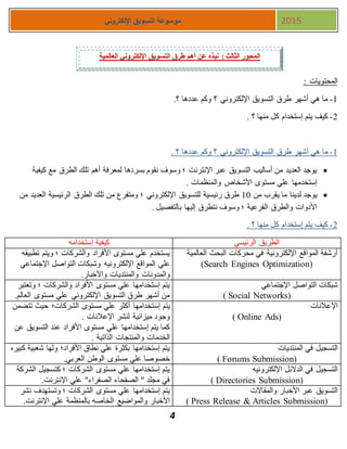 4
‫اإللكتروني‬ ‫التسويق‬ ‫موسوعة‬ 2015
: ‫المحتويات‬
1-.‫؟‬ ‫عددها‬ ‫وكم‬ ‫؟‬ ‫اإللكتروني‬ ‫التسويق‬ ‫طرق‬ ‫أشهر‬ ‫هي‬ ‫ما‬
1-. ‫؟‬ ‫منها‬ ‫كل‬ ‫إستخدام‬ ‫يتم‬ ‫كيف‬
1-‫طرق‬ ‫أشهر‬ ‫هي‬ ‫ما‬. ‫؟‬ ‫عددها‬ ‫وكم‬ ‫؟‬ ‫اإللكتروني‬ ‫التسويق‬
‫كيفية‬ ‫مع‬ ‫الطرق‬ ‫تلك‬ ‫أهم‬ ‫لمعرفة‬ ‫بسردها‬ ‫نقوم‬ ‫وسوف‬ ‫؛‬ ‫اإلنترنت‬ ‫عبر‬ ‫التسويق‬ ‫أساليب‬ ‫من‬ ‫العديد‬ ‫يوجد‬
. ‫والمنظمات‬ ‫األشخاص‬ ‫مستوى‬ ‫علي‬ ‫إستخدمها‬
‫من‬ ‫يقرب‬ ‫ما‬ ‫لدينا‬ ‫يوجد‬11‫العد‬ ‫الرئيسية‬ ‫الطرق‬ ‫تلك‬ ‫من‬ ‫ومتفرع‬ ‫؛‬ ‫اإللكتروني‬ ‫للتسويق‬ ‫رئيسية‬ ‫طرق‬‫من‬ ‫يد‬
. ‫بالتفصيل‬ ‫إليها‬ ‫نتطرق‬ ‫وسوف‬ ‫؛‬ ‫الفرعية‬ ‫والطرق‬ ‫األدوات‬
1-. ‫؟‬ ‫منها‬ ‫كل‬ ‫إستخدام‬ ‫يتم‬ ‫كيف‬
‫الرئيسي‬ ‫الطريق‬‫إستخدامه‬ ‫كيفية‬
‫العالمية‬ ‫البحث‬ ‫محركات‬ ‫في‬ ‫اإللكترونية‬ ‫المواقع‬ ‫أرشفة‬
(Search Engines Optimization)
‫تطبيقه‬ ‫ويتم‬ ‫؛‬ ‫والشركات‬ ‫األفراد‬ ‫مستوى‬ ‫علي‬ ‫يستخدم‬
‫علي‬‫اإلجتماعي‬ ‫التواصل‬ ‫وشبكات‬ ‫اإللكترونيه‬ ‫المواقع‬
.‫واألخبار‬ ‫والمنتديات‬ ‫والمدونات‬
‫اإلجتماعي‬ ‫التواصل‬ ‫شبكات‬
( Social Networks)
‫وتعتبر‬ ‫؛‬ ‫والشركات‬ ‫األفراد‬ ‫مستوى‬ ‫علي‬ ‫إستخدامها‬ ‫يتم‬
.‫العالم‬ ‫مستوى‬ ‫علي‬ ‫اإللكتروني‬ ‫التسويق‬ ‫طرق‬ ‫أشهر‬ ‫من‬
‫اإلعالنات‬
( Online Ads)
‫إستخدامه‬ ‫يتم‬‫تتضمن‬ ‫حيث‬ ‫الشركات؛‬ ‫مستوى‬ ‫علي‬ ‫أكثر‬ ‫ا‬
. ‫اإلعالنات‬ ‫لنشر‬ ‫ميزانية‬ ‫وجود‬
‫عن‬ ‫التسويق‬ ‫عند‬ ‫األفراد‬ ‫مستوى‬ ‫علي‬ ‫إستخدامها‬ ‫يتم‬ ‫كما‬
. ‫الذاتية‬ ‫والمنتجات‬ ‫الخدمات‬
‫المنتديات‬ ‫في‬ ‫التسجيل‬
( Forums Submission)
‫كبيره‬ ‫شعبية‬ ‫ولها‬ ‫األفراد؛‬ ‫نطاق‬ ‫علي‬ ‫بكثرة‬ ‫إستخدامها‬ ‫يتم‬
‫علي‬ ‫خصوصا‬.‫العربي‬ ‫الوطن‬ ‫مستوى‬
‫اإللكترونيه‬ ‫الدالئل‬ ‫في‬ ‫التسجيل‬
( Directories Submission)
‫الشركة‬ ‫كتسجيل‬ ‫؛‬ ‫الشركات‬ ‫مستوى‬ ‫علي‬ ‫إستخدامها‬ ‫يتم‬
.‫اإلنترنت‬ ‫علي‬ "‫الصفراء‬ ‫الصفحاء‬ " ‫مجلد‬ ‫في‬
‫والمقاالت‬ ‫األخبار‬ ‫عبر‬ ‫التسويق‬
( Press Release & Articles Submission)
‫م‬ ‫علي‬ ‫إستخدامها‬ ‫يتم‬‫نشر‬ ‫وتستهدف‬ ‫؛‬ ‫الشركات‬ ‫ستوى‬
‫علي‬ ‫بالمنظمة‬ ‫الخاصه‬ ‫والمواضيع‬ ‫األخبار‬.‫اإلنترنت‬
‫العالمية‬ ‫اإللكتروني‬ ‫التسويق‬ ‫طرق‬ ‫أهم‬ ‫عن‬ ‫نبذه‬ : ‫الثالث‬ ‫المحور‬
 