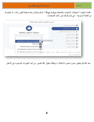 8
‫اإللكتروني‬ ‫التسويق‬ ‫موسوعة‬ 2015
-‫بالصفحة‬ ‫اإلعجاب‬ ‫تسجيالت‬ "‫بإختيار‬ ‫فلنبدأ‬Page Likes‫إختيارها‬ ‫أو‬ ‫؛‬ ‫بوك‬ ‫الفيس‬ ‫صفحة‬ ‫رابط‬ ‫بإدخال‬ ‫قم‬ ‫ثم‬ ‫"؛‬
‫الرئيسية‬ ‫القائمة‬ ‫من‬–: ‫الصفحات‬ ‫ألحد‬ ‫مدير‬ ‫كونك‬ ‫حال‬ ‫في‬
-‫في‬ ‫الموجوده‬ ‫الخيارات‬ ‫أحد‬ ‫من‬ ‫الصور‬ ‫تلك‬ ‫إختيار‬ ‫ويمكنك‬ ‫؛‬ ‫إلعالنك‬ ‫معبره‬ ‫صورة‬ ‫بإختيار‬ ‫قم‬ ‫ذلك‬ ‫بعد‬.‫األسفل‬
 