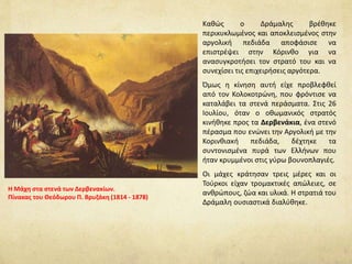 Μετά τον πανικό και τη φυγή άρχισε να
οργανώνεται η άμυνα των επαναστατών. Ο
Κολοκοτρώνης εφαρμόζοντας την τακτική
της «καμένης γης», έδωσε διαταγή να καεί η
αγροτική παραγωγή, να καταστραφούν τα
πηγάδια και να απομακρυνθούν όλα τα
κοπάδια της περιοχής.
Έτσι προκλήθηκε πρόβλημα στην
τροφοδοσία του στρατού των Οθωμανών. Σ'
αυτό βοήθησε και η δράση των οπλαρχηγών
της Ρούμελης που εμπόδιζαν τον εφοδιασμό
των Οθωμανών από τα μετόπισθεν.
Πολύ σύντομα οι ένοπλοι του Δράμαλη
άρχισαν να εξαντλούνται από την έλλειψη
τροφίμων, τη δίψα και τις αρρώστιες. Το
καλοκαίρι μάλιστα του 1822 ήταν ιδιαίτερα
ζεστό κι έκανε τις συνθήκες ακόμα πιο
δύσκολες για το στρατό του Δράμαλη.
 