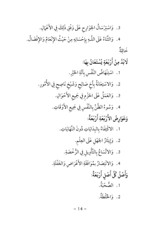 -14-
3.‫اﻷﻋﲈل‬ ‫ﰲ‬ ‫ذﻟﻚ‬ ‫وﻓﻖ‬ ‫ﻋﲆ‬ ‫اﳉﻮارح‬ ‫واﺳﱰﺳﺎل‬ِ
َ َ َ ْ ْْ ََ ِ َ ِ َ ِْ َِ َ ََ ِ ُ ِ.
4.‫ﻣﻦ‬ ‫ﺑﺈﺣﺴﺎﻧﻪ‬ ‫اﻟﻠـﻪ‬ ‫ﻋﲆ‬ ‫واﻟﺜﻨﺎء‬ْ ْ َ
ِ ِ ِ ِ
َ ُِ ِ ‫ﱠ‬ َ َ َ ‫ﱠ‬‫واﻹﻓﻀﺎل‬ ‫اﻹﻧﻌﺎم‬ ‫ﺣﻴﺚ‬ُ َ ْ ُِ َِ َ ْ َُ ْ.
‫ﺧﺎﲤﺔ‬ٌ َ
ِ َ
‫ﺑﻬﺎ‬ ‫ﺴﺘﻌﺎن‬ ‫ﻌﺔ‬ ‫أر‬ ‫ﻣﻦ‬ ‫ﻻﺑﺪ‬
َ َ َ َ َ
ِ
ُ ْ ُ ُ
ٍ
ْ َ ْ
ِ
َ
:
1.‫اﳋﲑ‬ ‫ﺑﺂﻟﺔ‬ ‫اﻟﻨﻔﺲ‬ ‫اﺳﺘﻨﻬﺎض‬ِ ْ َْ َ
ِ َِ ِ ِ ْ ‫ﱠ‬ ُْ.
2.‫اﻷﻣﻮر‬ ‫ﰲ‬ ‫ﻧﺎﺻﺢ‬ ‫وﺷﻴﺦ‬ ‫ﺻﺎﻟﺢ‬ ‫ﺑﺄخ‬ ‫واﻻﺳﺘﻌﺎﻧﺔ‬ِ ُ ُْ َِ ٍ ٍ ٍ ٍِ َ َْ َ َ َ ََ ِ ِِ ُ.
3.‫اﻷﺣﻮال‬ ‫ﲨﻴﻊ‬ ‫ﰲ‬ ‫اﳊﺰم‬ ‫ﻋﲆ‬ ‫واﻟﻌﻤﻞ‬ِ َ ْ َ ََ ِ َِ َ ْ َِ ِ َ َُ.
4.‫اﻟﻈ‬ ‫وﺳﻮء‬‫ﱠ‬ ُ ُ َ‫اﻷوﻗﺎت‬ ‫ﲨﻴﻊ‬ ‫ﰲ‬ ‫ﺑﺎﻟﻨﻔﺲ‬ ‫ﻦ‬ِ َِ ْْ ‫ﱢ‬َ ِ َ ِ ِ ‫ﱠ‬ ِ.
‫ﻌﺔ‬ ‫أر‬ ‫ﻌﺔ‬ ‫اﻷر‬ ‫وﻋﻮارض‬
ٌ َ َ َ َ َْ َْ
ِ
َ ُ
ِ
َ َ:
1.‫اﻟﻨﻬﺎﻳﺎت‬ ‫دون‬ ‫ﺑﺎﻟﺒﺪاﻳﺎت‬ ‫اﻻﻛﺘﻔﺎء‬ِ ِ ِ
َ َ ُ َ‫ﱢ‬ َ ََ ِ ِ ُ ْ.
2.‫اﻟﻌﻠﻢ‬ ‫ﻋﲆ‬ ‫اﳉﻬﻞ‬ ‫وإﻳﺜﺎر‬ِ َْ ِ َ َ ِ ْ ََ ُ ِ.
3.‫اﻟﺮﺧﺼﺔ‬ ‫ﰲ‬ ‫ﺑﺎﻟﺘﺄوﻳﻞ‬ ‫واﻻﺗﺴﺎع‬ِ
َ ُ َْ ‫ﱡ‬ َِ ِِ ْ ‫ﱠ‬ ‫ﱢ‬ِ.
4.‫واﻟﻐ‬ ‫اﻷﻏﺮاض‬ ‫ﺑﻤﻮاﻓﻘﺔ‬ ‫واﻻﻧﺘﺼﺎر‬َ َْ َ َ َِ َ ُ َُ ِ َِ َ ْ‫ﻔﻠﺔ‬ِ َ ْ.
‫ﻌﺔ‬ ‫أر‬ ‫أﺻﻞ‬ ‫وأﺻﻞ‬
ٌ َ َ ْ َ َ َ
ٍ
ْ ُْ ُ َ:
1.‫اﻟﺼﺤﺒﺔ‬ُ َ ْ ‫ﱡ‬.
2.‫واﳋﻠﻄﺔ‬ُ َ ْ ُ َ.
 
