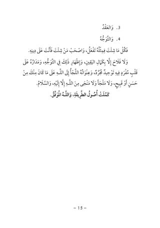 -15-
3.‫واﻟﻌﻘﺪ‬ُ ْ َ َ
4.‫واﻟﺘﻮﺟﻪ‬ُ ‫ﱡ‬ َ َ‫ﱠ‬
‫دﻳﻨﻪ‬ ‫ﻋﲆ‬ ‫ﻓﺄﻧﺖ‬ ‫ﺷﺌﺖ‬ ‫ﻣﻦ‬ ‫واﺻﺤﺐ‬ ،‫ﺗﻔﻌﻞ‬ ‫ﻓﻤﺜﻠﻪ‬ ‫ﺷﺌﺖ‬ ‫ﻣﺎ‬ ‫ﻓﻜﻞ‬ِ ِ ِ ِ ِ ِ َِ َ َ َ ْ َ ْْ ََ َ ْ ْ َْ ْ َ ْ َ َ َُ َُ ُ ْ ُ.
‫اﻟﺘﻮﺟ‬ ‫ﰲ‬ ‫ذﻟﻚ‬ ‫وإﻇﻬﺎر‬ ،‫اﻟﻴﻘﲔ‬ ‫ﺑﻜﲈل‬ ‫إﻻ‬ ‫ﻓﻼح‬ ‫وﻻ‬‫ﱡ‬ َ َ َ َ َ َ‫ﱠ‬ ِ َِ ِ َِ ْ َ َِ ِ ِِ
َ َ ِ ‫ﱠ‬ َ‫ﻋﲆ‬ ‫وﻣﺪاره‬ ،‫ﻪ‬َ َ ُ َُ ََ ِ
‫ﻣﻦ‬ ‫ﻣﻨﻚ‬ ‫ﻛﺎن‬ ‫ﻣﺎ‬ ‫ﻋﲆ‬ ‫اﻟﻠـﻪ‬ ‫إﱃ‬ ‫اﻟﻠﺠﺄ‬ ‫وﻋﻨﻮاﻧﻪ‬ ،‫ﳎﺮد‬ ‫ﺗﻮﺣﻴﺪ‬ ‫ﻓﻴﻪ‬ ‫ﻣﻔﺮد‬ ‫ﻗﻠﺐ‬ْ ْ ُ َ َ ٌ ْ
ِ ِ ِ ِ ِ ِ ِ ٍَ ْ َْ ْ ََ َ ‫ﱠ‬ َ َُ ََ َ ُ‫ﱠ‬ ‫ﱠ‬ ِْ ُ ُ ٌ َ ٍ
‫واﻟﺴﻼم‬ ،‫إﻟﻴﻪ‬ ‫إﻻ‬ ‫اﻟﻠـﻪ‬ ‫ﻣﻦ‬ ‫ﻣﻨﺠﻰ‬ ‫وﻻ‬ ‫ﻣﻠﺠﺄ‬ ‫وﻻ‬ ،‫ﻗﺒﻴﺢ‬ ‫أو‬ ‫ﺣﺴﻦ‬ُ ‫ﱠ‬ َ َ ََ ََ ْ َ َ َ َ َ ْ َ
ِ ِ َِ ‫ﱠ‬ ‫ﱠ‬ َ ْ َِ ِ ْ َ ٍٍ ِ َ.
‫اﻟﻄﺮﻳﻘﺔ‬ ‫أﺻﻮل‬ ‫ﻛﻤﻠﺖ‬ِ َ ِ ‫ﱠ‬ ُ ُ ُ ْ ََ ُ‫اﳌﻮﻓﻖ‬ ‫واﻟﻠـﻪ‬ ،ُ ‫ﱢ‬ َ ُ َُ ‫ﱠ‬.
 