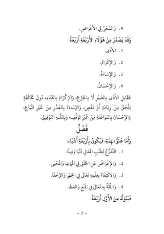 -7-
4.‫اﻷﻏﺮاض‬ ‫ﰲ‬ ‫واﻟﺴﻌﻲ‬ِ َ ُ ‫ﱠ‬ْ َ ِ ْ َ.
‫ﻌﺔ‬ ‫أر‬ ‫ﻌﺔ‬ ‫اﻷر‬ ‫ﻫﺆﻻء‬ ‫ﻣﻦ‬ ‫ﻳﺼﺪر‬ ‫وﻗﺪ‬
ٌ َ َ َ َ َ َْ َْ
ِ ِ
َ
ِ
َ ُ ْ ُ ُ ْ ْ َ َ:
1.‫اﻷذى‬َ َ.
2.‫واﻹﻛﺮام‬ُ َ ْ ِ َ.
3.‫واﻹﺳﺎءة‬ُ َ َ ِ َ.
4.‫واﻹﺣﺴﺎن‬ُ َ ْ َِ.
‫ﺎﻟﻔﺔ‬ ‫دون‬ ،‫ﻨﺎء‬ ‫ﺑﺎ‬ ‫واﻹﻛﺮام‬ ،‫ﺰع‬ ‫ﺑﺎ‬ ‫ﻻ‬ ‫ﺼ‬ ‫ﺑﺎ‬ ‫اﻷذى‬ ‫ﻘﺎﺑﻞ‬ٍ
َ َ َ ُ ََ ُ َ
ِ ِ ِ ِ ِ
َ َ َْ
ِ ِ َ َ َ
ِ
ْ َ َ
ِ
َ
‫ﺑ‬ ‫واﻹﺳﺎءة‬ ،‫ﻘﺺ‬ ‫أو‬ ‫ﺎدة‬ ‫ز‬ ‫ﻣﻦ‬ ‫ﻠﺤﻖ‬ِ
َ ََ ََ
ِ ٍ
ْ َ ْ َ
ٍ ِ
َ ْ
ِ ِ
َ ْ
،‫ﺒﺎع‬ ‫ا‬ ‫ﻣﻦ‬ ‫ﺎﻟﻌﺬر‬ٍ َ
ِ ِ
ْ َ ْ
ِ
ْ ُ
‫ﻴﻖ‬ ‫ﻮ‬ ‫ا‬ ‫ﻠـﻪ‬ ‫ﺎ‬ ‫و‬ ،‫ﺗﻮﻗﻒ‬ ‫ﻣﻦ‬ ‫ﻘﺔ‬ ‫ﻤﻮا‬ ‫ﺑﺎ‬ ‫واﻹﺣﺴﺎن‬ُ
ِ ِ
ْ ْ ُ
ِ ِ
َ ٍَ
َ ََ َ ْ
ِ
ْ َ
ِ
َ َ
ِ
َ
ِ.
‫ﻓﺼﻞ‬
ٌ ْ َ
‫أﺷﻴﺎء‬ ‫ﻌﺔ‬ ‫ﺑﺄر‬ ‫ﻴﻜﻮن‬ ،‫ﻬﻤﺔ‬ ‫ا‬ ‫ﻋﻠﻮ‬ ‫وأﻣﺎ‬
َ َ َ َْ َ َ َ
ِ ِ
ْ
ِ ِ
ُ ُ َُ ُ َ:
1.‫ودﻳﻨﺎ‬ ‫دﻧﻴﺎ‬ ‫اﳌﻌﺎﱄ‬ ‫ﻟﻄﻠﺐ‬ ‫اﻟﺘﺪرع‬ً ِ ِ
َ َ ُ َ ُْ َ ‫ﱠ‬ِ َ َِ َ ‫ﱡ‬.
2.‫اﳋﻠ‬ ‫ﻋﻦ‬ ‫واﻹﻋﺮاض‬ْ َ َِ َ ُ َْ ِ‫واﳌﺤﻴﻰ‬ ‫اﳌﲈت‬ ‫ﰲ‬ ‫ﻖ‬َ ْ ََ َِ
َ ِ ِ.
3.‫واﻹﺧﻔﺎ‬ ‫اﳉﻬﺮ‬ ‫ﰲ‬ ‫ﺗﻌﺎﱃ‬ ‫ﺑﻌﻠﻤﻪ‬ ‫واﻻﻛﺘﻔﺎء‬َ َْ ِ َِ ْ َ َِ َ ُِ َ َ ِ ِ ِ ِْ ْ.
4.‫واﻟﻌﻄﺎ‬ ‫اﳌﻨﻊ‬ ‫ﰲ‬ ‫ﺗﻌﺎﱃ‬ ‫ﺑﻪ‬ ‫واﻟﺜﻘﺔ‬َ ُ َ ‫ﱢ‬َ َ َ َِ َْ َ ِ َ ِ ِ.
‫ﻌﺔ‬ ‫أر‬ ‫اﻷول‬ ‫ﻣﻦ‬ ‫ﻴﺘﻮ‬
ٌ َ َ َ َْ َ
ِ
َُ َ
ِ َ َ
:
 