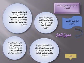 ‫بمسا‬ ‫التعليم‬ ‫استراتيجيات‬‫عدة‬
‫الكمبيوتر‬
‫للتح‬ ‫الفرصة‬ ‫تقديم‬‫كم‬
‫لتنم‬ ‫والموجه‬ ‫الدقيق‬‫ية‬
‫وتقديم‬ ‫معينة‬ ‫مهارات‬
‫الراجعة‬ ‫التغذية‬
‫الفورية‬
‫طريق‬ ‫عن‬ ‫المتعلم‬ ‫توجيه‬
‫لتنمية‬ ‫عالجي‬ ‫أسلوب‬
‫جوهرية‬ ‫عد‬ُ‫ت‬ ‫معينة‬ ‫مهارات‬
‫األساسية‬ ‫المهارة‬ ‫إلجادة‬
‫األساليب‬ ‫عنه‬ ‫تعجز‬ ‫ما‬ ‫وهذا‬
‫التقليدية‬.
‫م‬ ‫يتعامل‬ ‫معلم‬ ‫تعتبر‬‫ع‬
‫حده‬ ‫على‬ ‫طالب‬ ‫كل‬
‫مهارة‬ ‫على‬ ‫لتدريبه‬
‫الحل‬ ‫وتقديم‬ ‫معينة‬
‫الحال‬ ‫في‬ ‫له‬ ‫الصحيح‬.
‫مهمة‬ ‫التدريبات‬ ‫هذه‬ ‫عد‬ُ‫ت‬
‫وذلك‬ ‫المهارات‬ ‫بعض‬ ‫لتنمية‬
‫بأخطائه‬ ‫المتعلم‬ ‫لتعريف‬
‫العالجي‬ ‫األساليب‬ ‫ولتقديم‬‫ة‬
‫المناسبة‬.
‫استراتيجية‬‫التدريب‬
‫والتمرين‬
‫يتبع‬
 