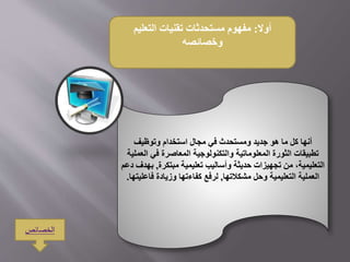 ‫أوال‬:‫التعليم‬ ‫تقنيات‬ ‫مستحدثات‬ ‫مفهوم‬
‫وخصائصه‬
‫أنها‬‫ومستحدث‬ ‫جديد‬ ‫هو‬ ‫ما‬ ‫كل‬‫في‬‫وتوظيف‬ ‫استخدام‬ ‫مجال‬
‫المعاصرة‬ ‫والتكنولوجية‬ ‫المعلوماتية‬ ‫الثورة‬ ‫تطبيقات‬‫في‬‫ا‬‫لعملية‬
‫مبتكرة‬ ‫تعليمية‬ ‫وأساليب‬ ‫حديثة‬ ‫تجهيزات‬ ‫من‬ ،‫التعليمية‬,‫ب‬‫دعم‬ ‫هدف‬
‫مشكالتها‬ ‫وحل‬ ‫التعليمية‬ ‫العملية‬,‫فاع‬ ‫وزيادة‬ ‫كفاءتها‬ ‫لرفع‬‫ليتها‬.
‫الخصائص‬
 