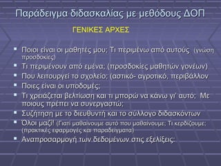 Παράδειγμα διδασκαλίας με μεθόδους ΔΟΠΠαράδειγμα διδασκαλίας με μεθόδους ΔΟΠ
 Ποιοι είναι οι μαθητές μου; Τι περιμένω από αυτούςΠοιοι είναι οι μαθητές μου; Τι περιμένω από αυτούς (γνώση(γνώση
προσδοκίες)προσδοκίες)
 Τι περιμένουν από εμένα; (προσδοκίες μαθητών γονέων)Τι περιμένουν από εμένα; (προσδοκίες μαθητών γονέων)
 Που λειτουργεί το σχολείο; (αστικό- αγροτικό, περιβάλλονΠου λειτουργεί το σχολείο; (αστικό- αγροτικό, περιβάλλον
 Ποιες είναι οι υποδομές;Ποιες είναι οι υποδομές;
 Τι χρειάζεται βελτίωση και τι μπορώ να κάνω γι’ αυτό; ΜεΤι χρειάζεται βελτίωση και τι μπορώ να κάνω γι’ αυτό; Με
ποιους πρέπει να συνεργαστώ;ποιους πρέπει να συνεργαστώ;
 Συζήτηση με το διευθυντή και το σύλλογο διδασκόντωνΣυζήτηση με το διευθυντή και το σύλλογο διδασκόντων
 Όλοι μαζί!Όλοι μαζί! (Γιατί μαθαίνουμε αυτό που μαθαίνουμε; Τι κερδίζουμε;(Γιατί μαθαίνουμε αυτό που μαθαίνουμε; Τι κερδίζουμε;
(πρακτικές εφαρμογές και παραδείγματα)(πρακτικές εφαρμογές και παραδείγματα)
 Αναπροσαρμογή των δεδομένων στις εξελίξεις:Αναπροσαρμογή των δεδομένων στις εξελίξεις:
ΓΕΝΙΚΕΣ ΑΡΧΕΣ
 