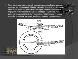  Установка шестерен главной передачи должна обеспечивать их
минимальное смещение. На рис. указаны пределы допустимых
смещений ведущей и ведомой шестерен конической главной
передачи. Сохранение смещений шестерен в указанных на
рисунке пределах зависит от осевой жесткости подшипников и
способа установки вала ведущей шестерни на подшипниках.
 