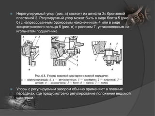  Нерегулируемый упор (рис. а) состоит из штифта Зс бронзовой
пластиной 2. Регулируемый упор может быть в виде болта 5 (рис.
б) с напрессованным бронзовым наконечником 4 или в виде
эксцентрикового пальца 6 (рис. в) с роликом 7, установленным на
игольчатом подшипнике.
 Упоры с регулируемым зазором обычно применяют в главных
передачах, где предусмотрено регулирование положения ведомой
шестерни.
 