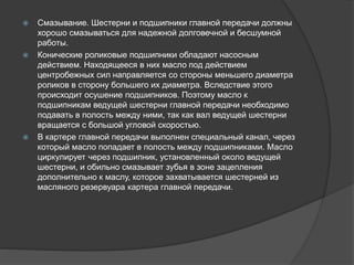  Смазывание. Шестерни и подшипники главной передачи должны
хорошо смазываться для надежной долговечной и бесшумной
работы.
 Конические роликовые подшипники обладают насосным
действием. Находящееся в них масло под действием
центробежных сил направляется со стороны меньшего диаметра
роликов в сторону большего их диаметра. Вследствие этого
происходит осушение подшипников. Поэтому масло к
подшипникам ведущей шестерни главной передачи необходимо
подавать в полость между ними, так как вал ведущей шестерни
вращается с большой угловой скоростью.
 В картере главной передачи выполнен специальный канал, через
который масло попадает в полость между подшипниками. Масло
циркулирует через подшипник, установленный около ведущей
шестерни, и обильно смазывает зубья в зоне зацепления
дополнительно к маслу, которое захватывается шестерней из
масляного резервуара картера главной передачи.
 