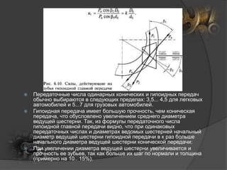  Передаточные числа одинарных конических и гипоидных передач
обычно выбираются в следующих пределах: 3,5... 4,5 для легковых
автомобилей и 5...7 для грузовых автомобилей.
 Гипоидная передача имеет большую прочность, чем коническая
передача, что обусловлено увеличением среднего диаметра
ведущей шестерни. Так, из формулы передаточного числа
гипоидной главной передачи видно, что при одинаковых
передаточных числах и диаметрах ведомых шестерней начальный
диаметр ведущей шестерни гипоидной передачи в к раз больше
начального диаметра ведущей шестерни конической передачи:
 При увеличении диаметра ведущей шестерни увеличивается и
прочность ее зубьев, так как больше их шаг по нормали и толщина
(примерно на 10.. 15%).
 