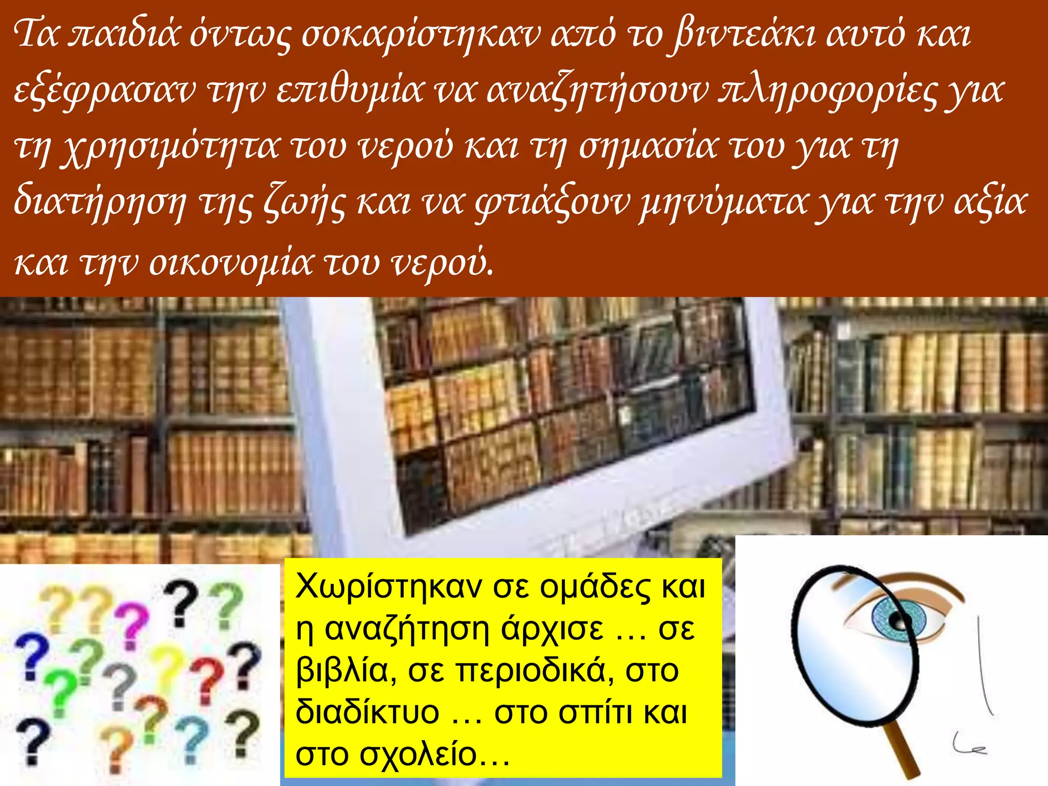 Τα παιδιά όντως σοκαρίστηκαν από το βιντεάκι αυτό και
εξέφρασαν την επιθυμία να αναζητήσουν πληροφορίες για
τη χρησιμότητα του νερού και τη σημασία του για τη
διατήρηση της ζωής και να φτιάξουν μηνύματα για την αξία
και την οικονομία του νερού.
Χωρίστηκαν σε ομάδες και
η αναζήτηση άρχισε … σε
βιβλία, σε περιοδικά, στο
διαδίκτυο … στο σπίτι και
στο σχολείο…
 