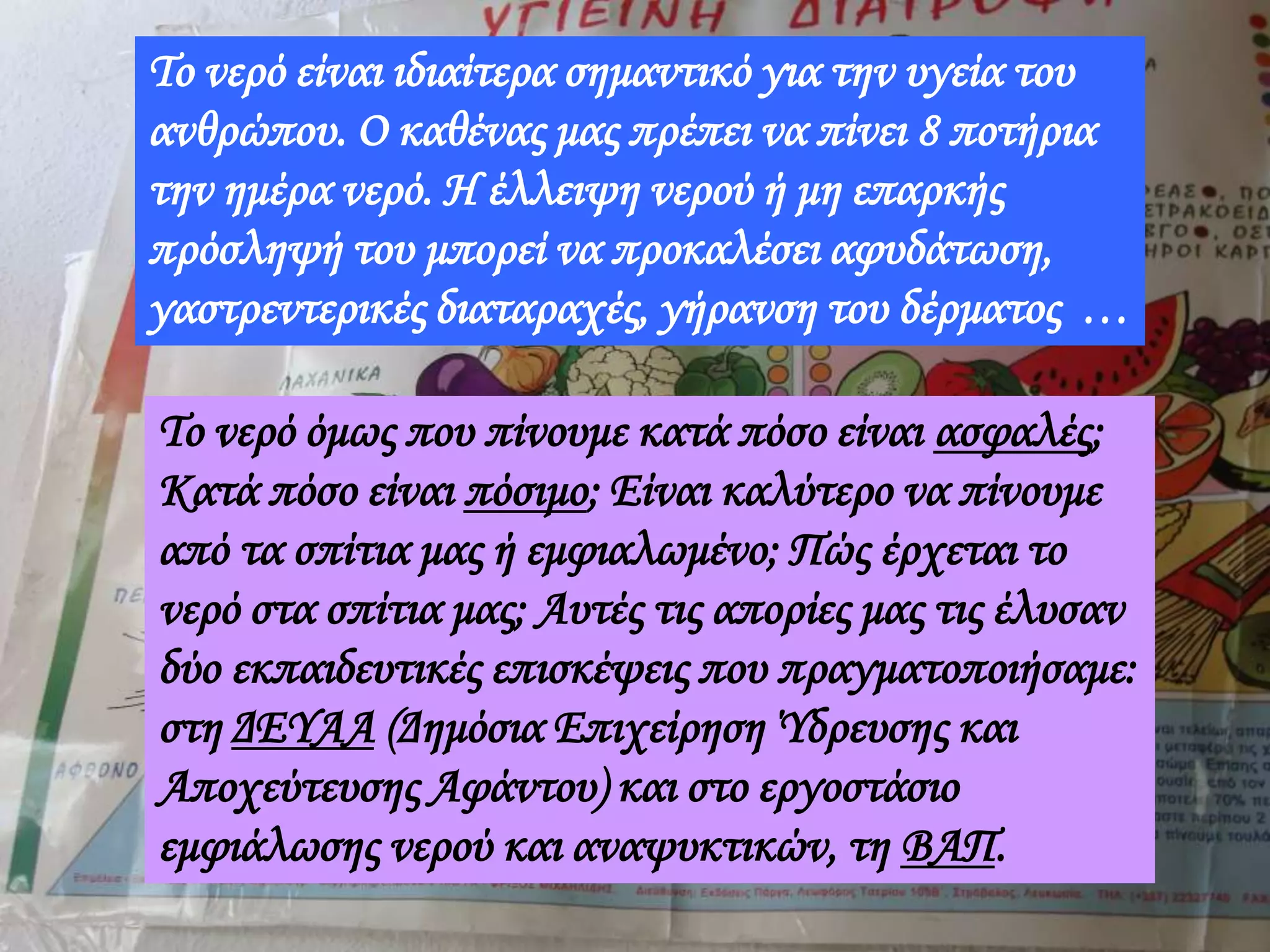 Το νερό είναι ιδιαίτερα σημαντικό για την υγεία του
ανθρώπου. Ο καθένας μας πρέπει να πίνει 8 ποτήρια
την ημέρα νερό. Η έλλειψη νερού ή μη επαρκής
πρόσληψή του μπορεί να προκαλέσει αφυδάτωση,
γαστρεντερικές διαταραχές, γήρανση του δέρματος …
Το νερό όμως που πίνουμε κατά πόσο είναι ασφαλές;
Κατά πόσο είναι πόσιμο; Είναι καλύτερο να πίνουμε
από τα σπίτια μας ή εμφιαλωμένο; Πώς έρχεται το
νερό στα σπίτια μας; Αυτές τις απορίες μας τις έλυσαν
δύο εκπαιδευτικές επισκέψεις που πραγματοποιήσαμε:
στη ΔΕΥΑΑ (Δημόσια Επιχείρηση Ύδρευσης και
Αποχεύτευσης Αφάντου) και στο εργοστάσιο
εμφιάλωσης νερού και αναψυκτικών, τη ΒΑΠ.
 
