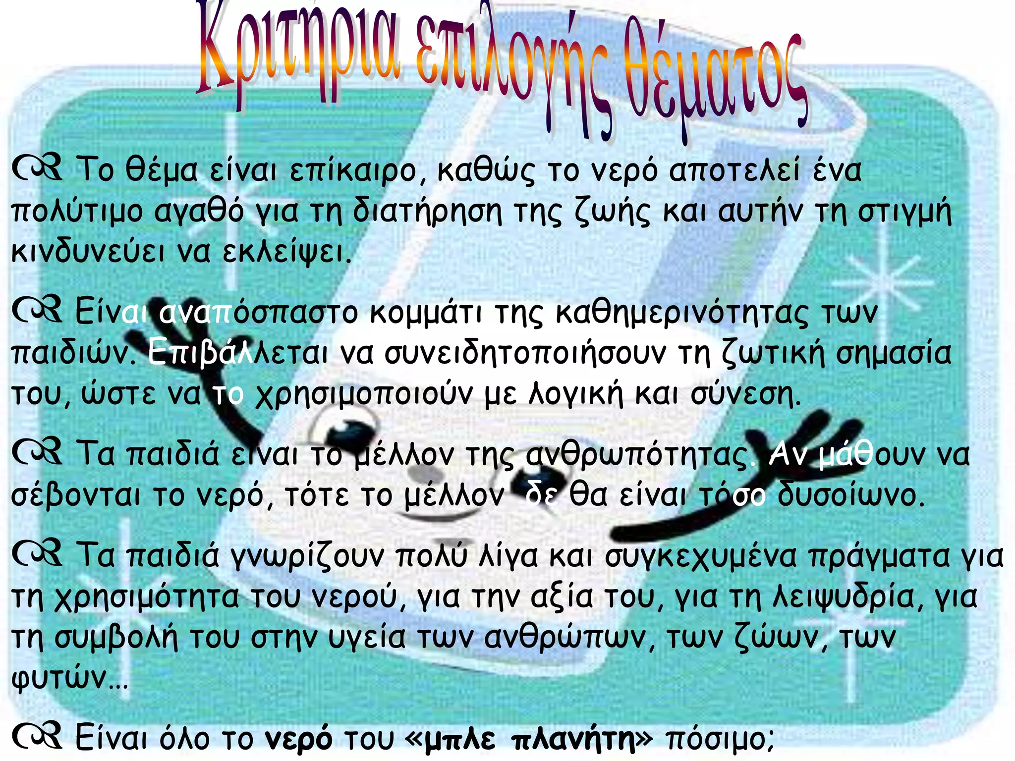  Το θέμα είναι επίκαιρο, καθώς το νερό αποτελεί ένα
πολύτιμο αγαθό για τη διατήρηση της ζωής και αυτήν τη στιγμή
κινδυνεύει να εκλείψει.
 Είναι αναπόσπαστο κομμάτι της καθημερινότητας των
παιδιών. Επιβάλλεται να συνειδητοποιήσουν τη ζωτική σημασία
του, ώστε να το χρησιμοποιούν με λογική και σύνεση.
 Τα παιδιά είναι το μέλλον της ανθρωπότητας. Αν μάθουν να
σέβονται το νερό, τότε το μέλλον δε θα είναι τόσο δυσοίωνο.
 Τα παιδιά γνωρίζουν πολύ λίγα και συγκεχυμένα πράγματα για
τη χρησιμότητα του νερού, για την αξία του, για τη λειψυδρία, για
τη συμβολή του στην υγεία των ανθρώπων, των ζώων, των
φυτών…
 Είναι όλο το νερό του «μπλε πλανήτη» πόσιμο;
 