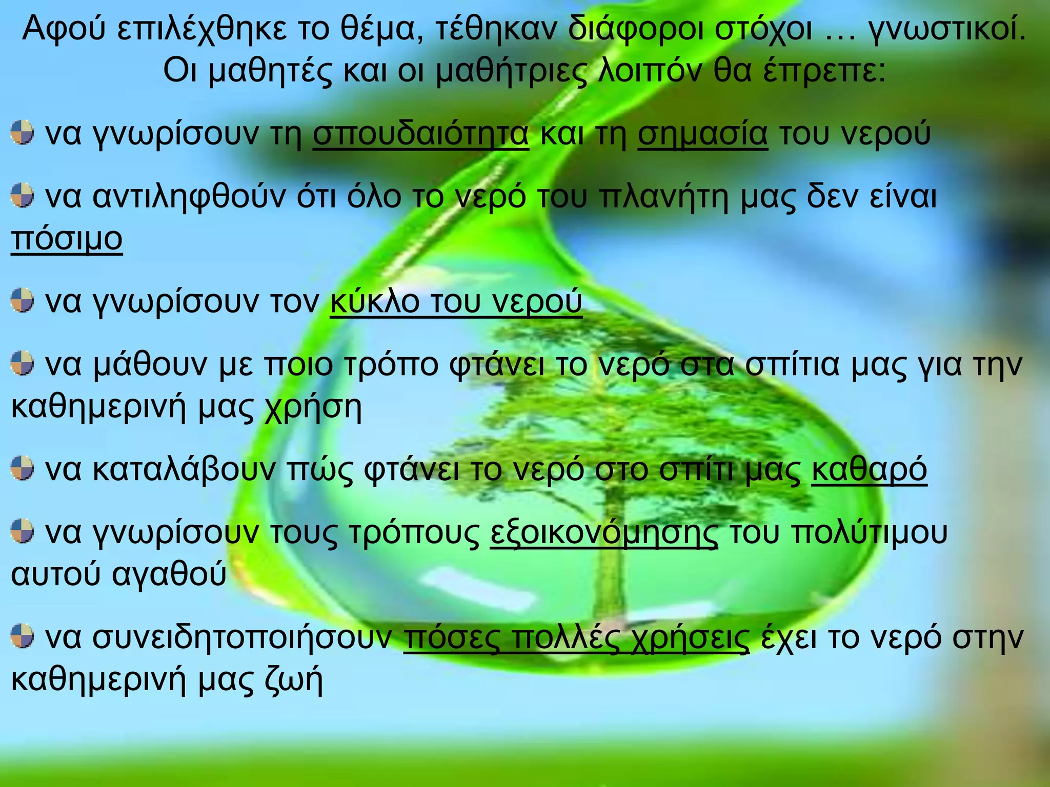 Αφού επιλέχθηκε το θέμα, τέθηκαν διάφοροι στόχοι … γνωστικοί.
Οι μαθητές και οι μαθήτριες λοιπόν θα έπρεπε:
να γνωρίσουν τη σπουδαιότητα και τη σημασία του νερού
να αντιληφθούν ότι όλο το νερό του πλανήτη μας δεν είναι
πόσιμο
να γνωρίσουν τον κύκλο του νερού
να μάθουν με ποιο τρόπο φτάνει το νερό στα σπίτια μας για την
καθημερινή μας χρήση
να καταλάβουν πώς φτάνει το νερό στο σπίτι μας καθαρό
να γνωρίσουν τους τρόπους εξοικονόμησης του πολύτιμου
αυτού αγαθού
να συνειδητοποιήσουν πόσες πολλές χρήσεις έχει το νερό στην
καθημερινή μας ζωή
 