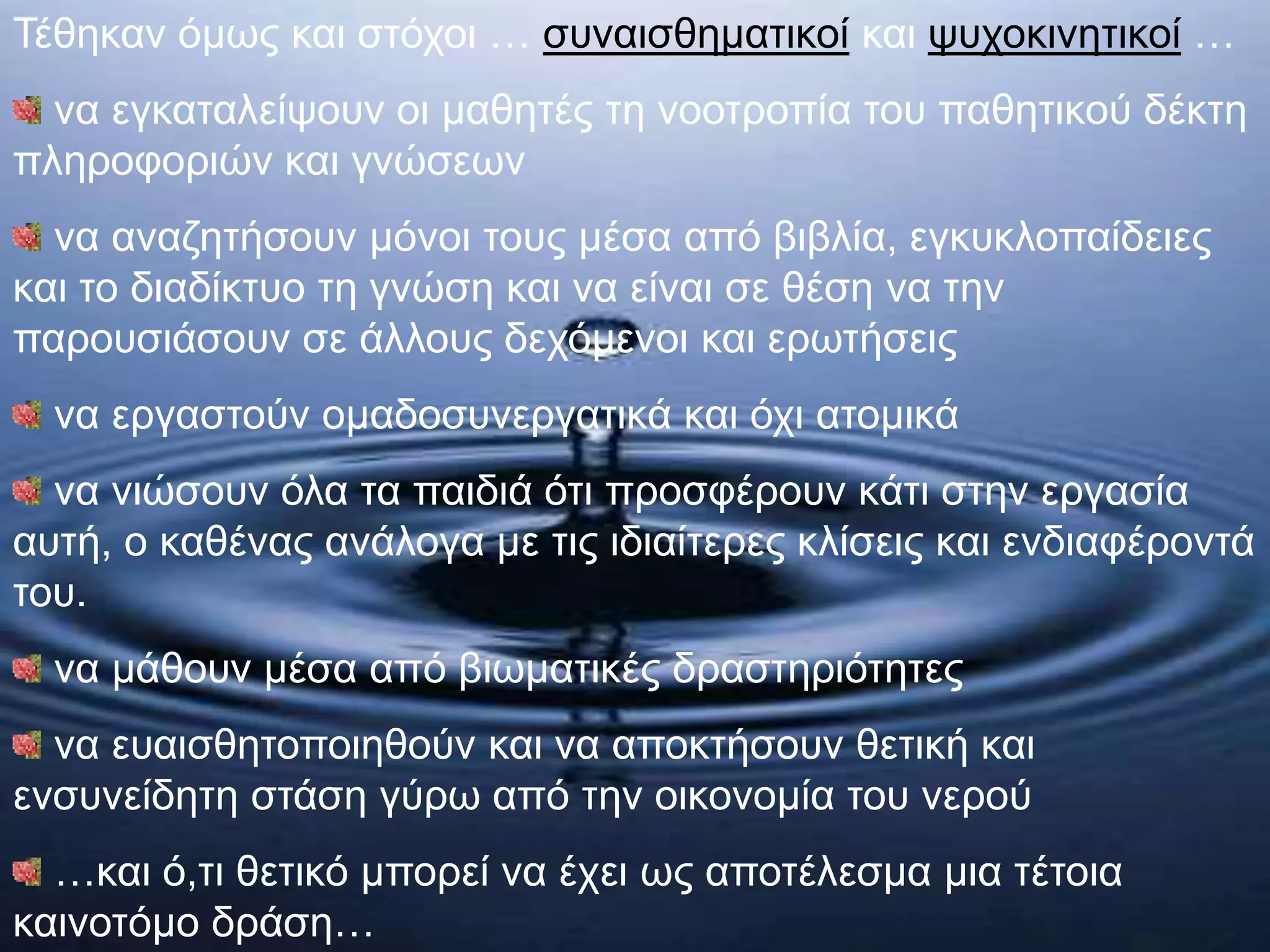 Τέθηκαν όμως και στόχοι … συναισθηματικοί και ψυχοκινητικοί …
να εγκαταλείψουν οι μαθητές τη νοοτροπία του παθητικού δέκτη
πληροφοριών και γνώσεων
να αναζητήσουν μόνοι τους μέσα από βιβλία, εγκυκλοπαίδειες
και το διαδίκτυο τη γνώση και να είναι σε θέση να την
παρουσιάσουν σε άλλους δεχόμενοι και ερωτήσεις
να εργαστούν ομαδοσυνεργατικά και όχι ατομικά
να νιώσουν όλα τα παιδιά ότι προσφέρουν κάτι στην εργασία
αυτή, ο καθένας ανάλογα με τις ιδιαίτερες κλίσεις και ενδιαφέροντά
του.
να μάθουν μέσα από βιωματικές δραστηριότητες
να ευαισθητοποιηθούν και να αποκτήσουν θετική και
ενσυνείδητη στάση γύρω από την οικονομία του νερού
…και ό,τι θετικό μπορεί να έχει ως αποτέλεσμα μια τέτοια
καινοτόμο δράση…
 