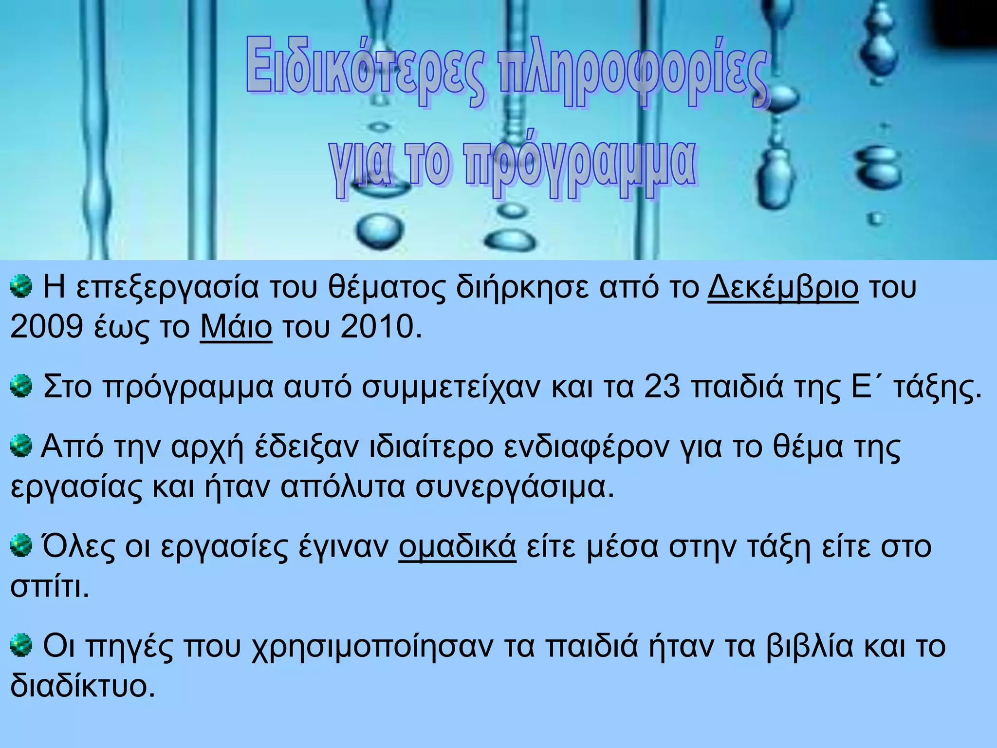 Η επεξεργασία του θέματος διήρκησε από το Δεκέμβριο του
2009 έως το Μάιο του 2010.
Στο πρόγραμμα αυτό συμμετείχαν και τα 23 παιδιά της Ε΄ τάξης.
Από την αρχή έδειξαν ιδιαίτερο ενδιαφέρον για το θέμα της
εργασίας και ήταν απόλυτα συνεργάσιμα.
Όλες οι εργασίες έγιναν ομαδικά είτε μέσα στην τάξη είτε στο
σπίτι.
Οι πηγές που χρησιμοποίησαν τα παιδιά ήταν τα βιβλία και το
διαδίκτυο.
 