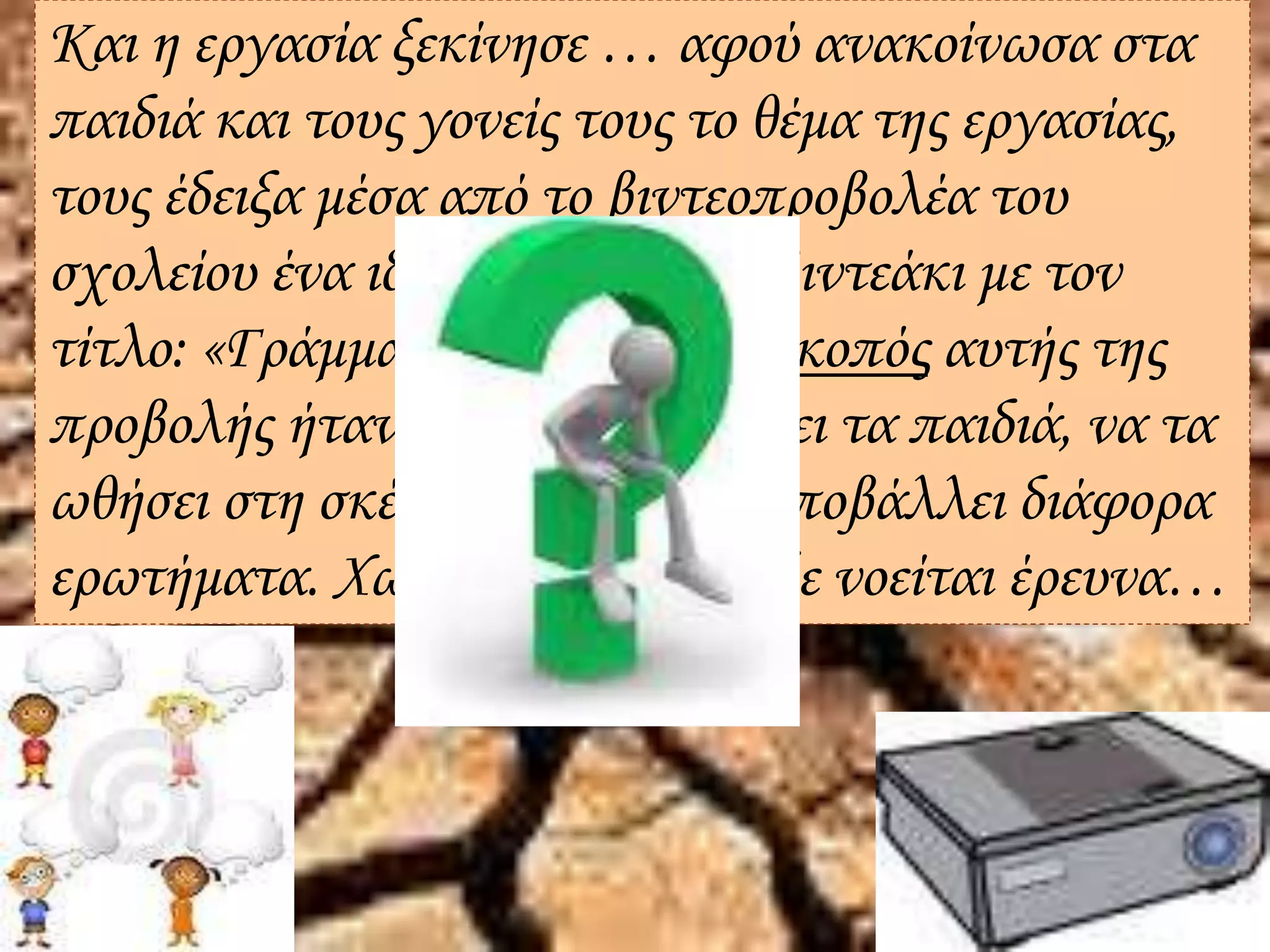 Και η εργασία ξεκίνησε … αφού ανακοίνωσα στα
παιδιά και τους γονείς τους το θέμα της εργασίας,
τους έδειξα μέσα από το βιντεοπροβολέα του
σχολείου ένα ιδιαίτερα σκληρό βιντεάκι με τον
τίτλο: «Γράμμα από το 2070». Σκοπός αυτής της
προβολής ήταν να προβληματίσει τα παιδιά, να τα
ωθήσει στη σκέψη και να τους υποβάλλει διάφορα
ερωτήματα. Χωρίς ερωτήματα, δε νοείται έρευνα…
 