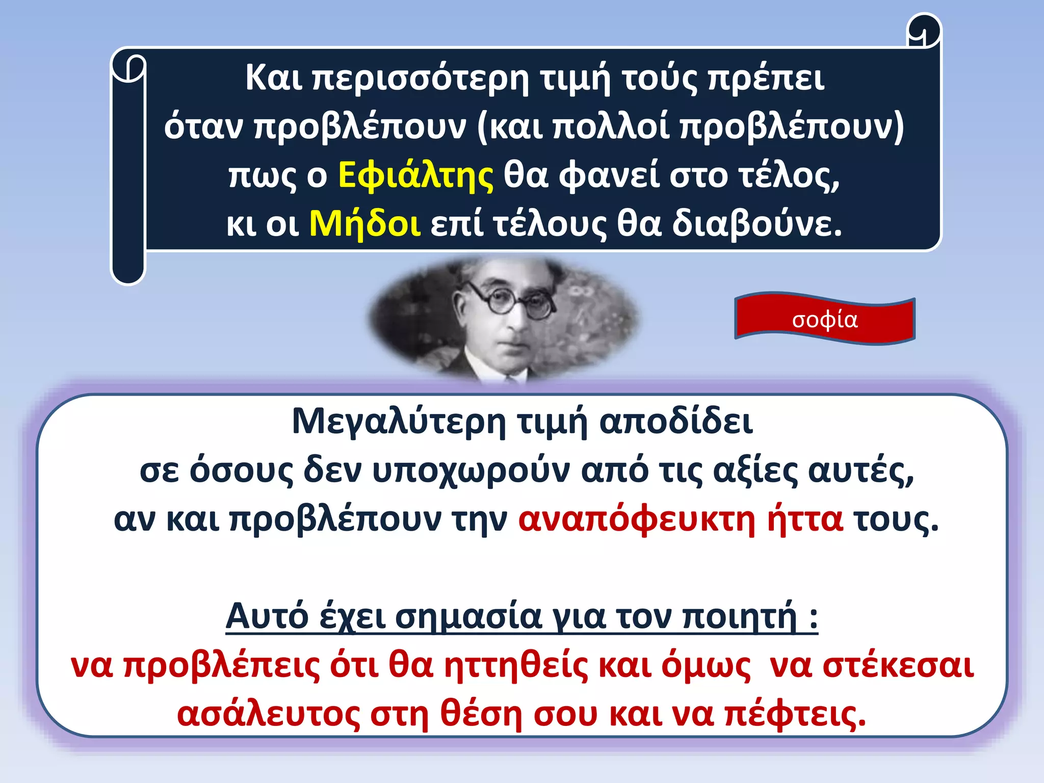 Και περισσότερη τιμή τούς πρέπει
όταν προβλέπουν (και πολλοί προβλέπουν)
πως ο Εφιάλτης θα φανεί στο τέλος,
κι οι Μήδοι επί τέλους θα διαβούνε.
Μεγαλύτερη τιμή αποδίδει
σε όσους δεν υποχωρούν από τις αξίες αυτές,
αν και προβλέπουν την αναπόφευκτη ήττα τους.
Αυτό έχει σημασία για τον ποιητή :
να προβλέπεις ότι θα ηττηθείς και όμως να στέκεσαι
ασάλευτος στη θέση σου και να πέφτεις.
σοφία
 