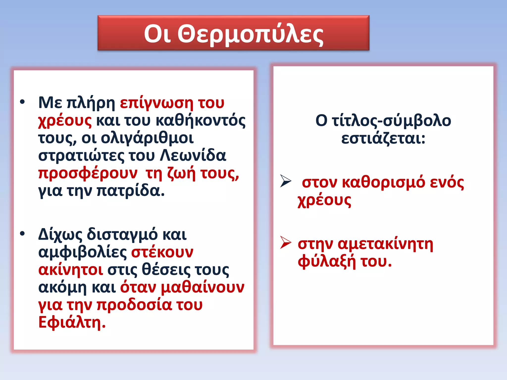 Οι Θερμοπύλες
• Με πλήρη επίγνωση του
χρέους και του καθήκοντός
τους, οι ολιγάριθμοι
στρατιώτες του Λεωνίδα
προσφέρουν τη ζωή τους,
για την πατρίδα.
• Δίχως δισταγμό και
αμφιβολίες στέκουν
ακίνητοι στις θέσεις τους
ακόμη και όταν μαθαίνουν
για την προδοσία του
Εφιάλτη.
Ο τίτλος-σύμβολο
εστιάζεται:
 στον καθορισμό ενός
χρέους
 στην αμετακίνητη
φύλαξή του.
 