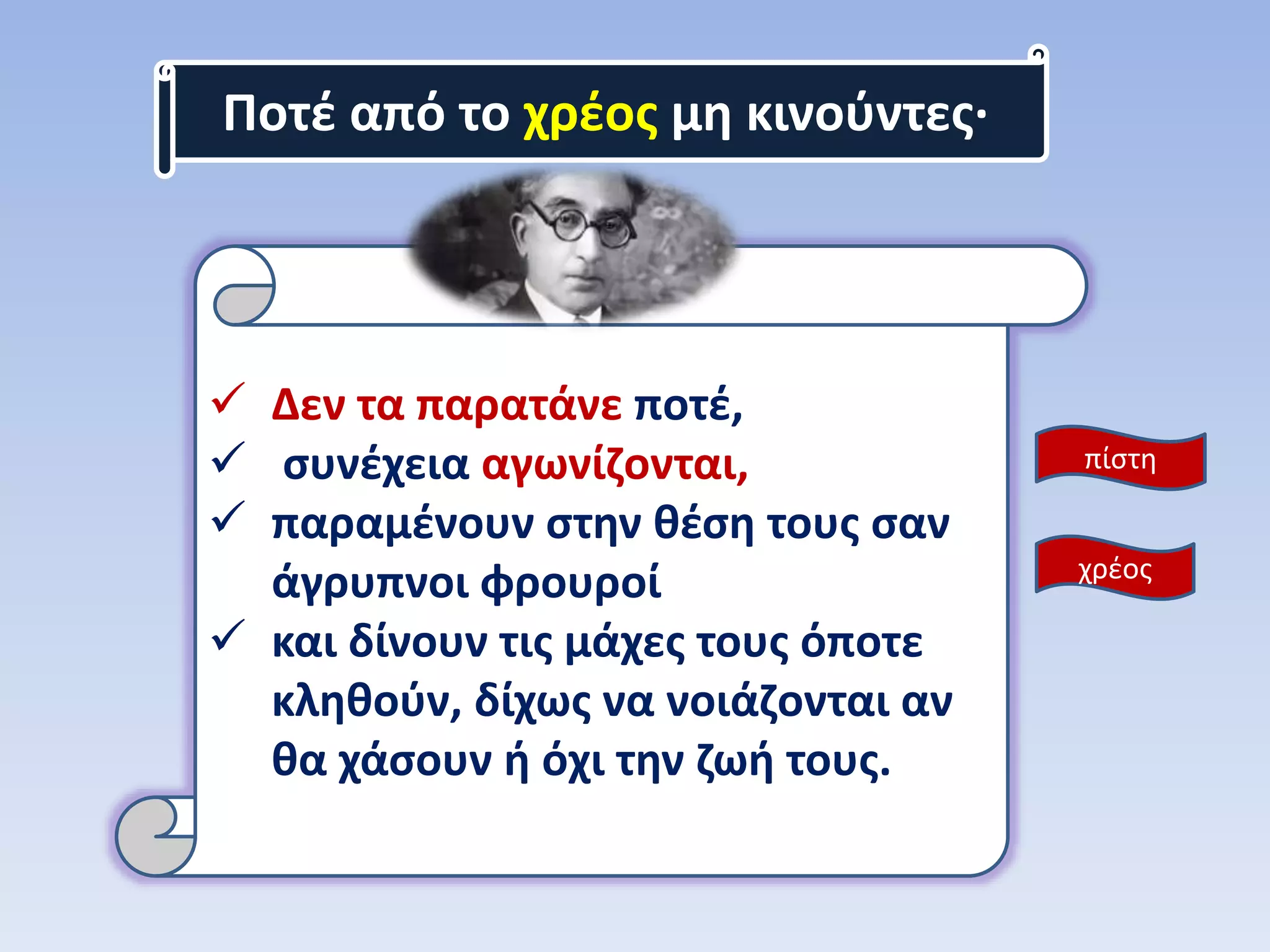 Ποτέ από το χρέος μη κινούντες·
 Δεν τα παρατάνε ποτέ,
 συνέχεια αγωνίζονται,
 παραμένουν στην θέση τους σαν
άγρυπνοι φρουροί
 και δίνουν τις μάχες τους όποτε
κληθούν, δίχως να νοιάζονται αν
θα χάσουν ή όχι την ζωή τους.
πίστη
χρέος
 
