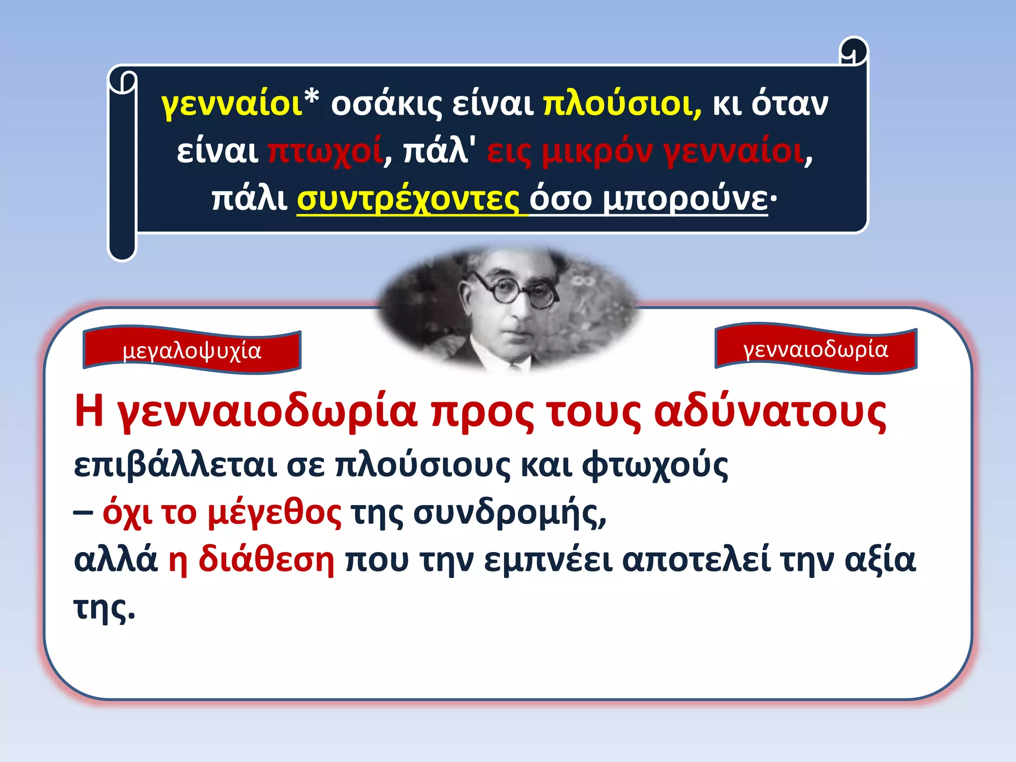 γενναίοι* οσάκις είναι πλούσιοι, κι όταν
είναι πτωχοί, πάλ' εις μικρόν γενναίοι,
πάλι συντρέχοντες όσο μπορούνε·
Η γενναιοδωρία προς τους αδύνατους
επιβάλλεται σε πλούσιους και φτωχούς
– όχι το μέγεθος της συνδρομής,
αλλά η διάθεση που την εμπνέει αποτελεί την αξία
της.
γενναιοδωρίαμεγαλοψυχία
 