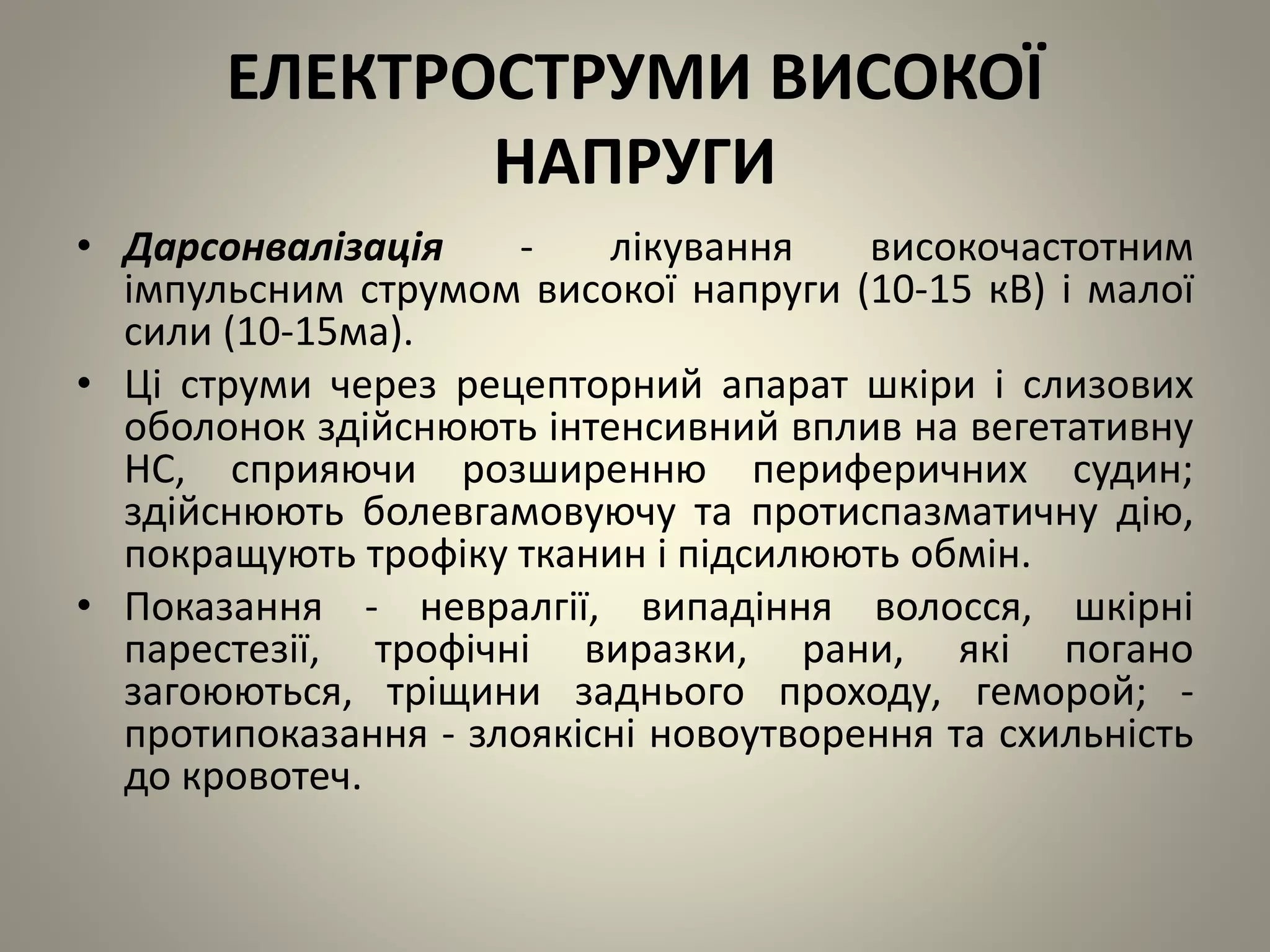 ЕЛЕКТРОСТРУМИ ВИСОКОЇ
НАПРУГИ
• Дарсонвалізація - лікування високочастотним
імпульсним струмом високої напруги (10-15 кВ) і малої
сили (10-15ма).
• Ці струми через рецепторний апарат шкіри і слизових
оболонок здійснюють інтенсивний вплив на вегетативну
НС, сприяючи розширенню периферичних судин;
здійснюють болевгамовуючу та протиспазматичну дію,
покращують трофіку тканин і підсилюють обмін.
• Показання - невралгії, випадіння волосся, шкірні
парестезії, трофічні виразки, рани, які погано
загоюються, тріщини заднього проходу, геморой; -
протипоказання - злоякісні новоутворення та схильність
до кровотеч.
 