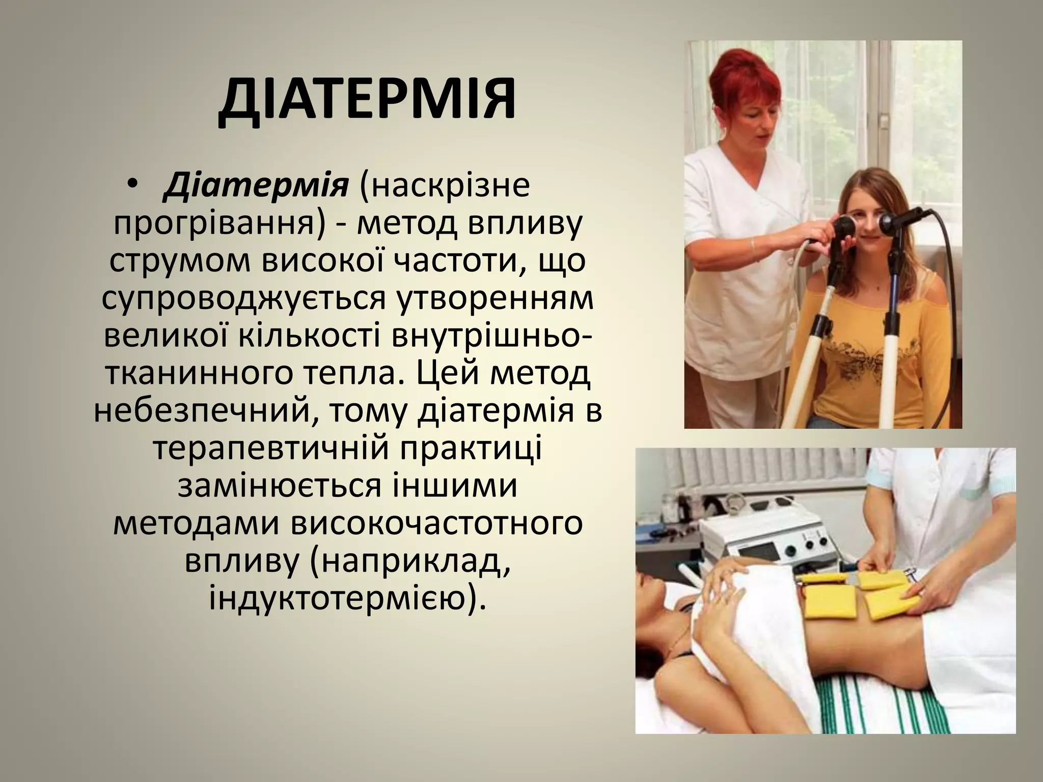 ДІАТЕРМІЯ
• Діатермія (наскрізне
прогрівання) - метод впливу
струмом високої частоти, що
супроводжується утворенням
великої кількості внутрішньо-
тканинного тепла. Цей метод
небезпечний, тому діатермія в
терапевтичній практиці
замінюється іншими
методами високочастотного
впливу (наприклад,
індуктотермією).
 