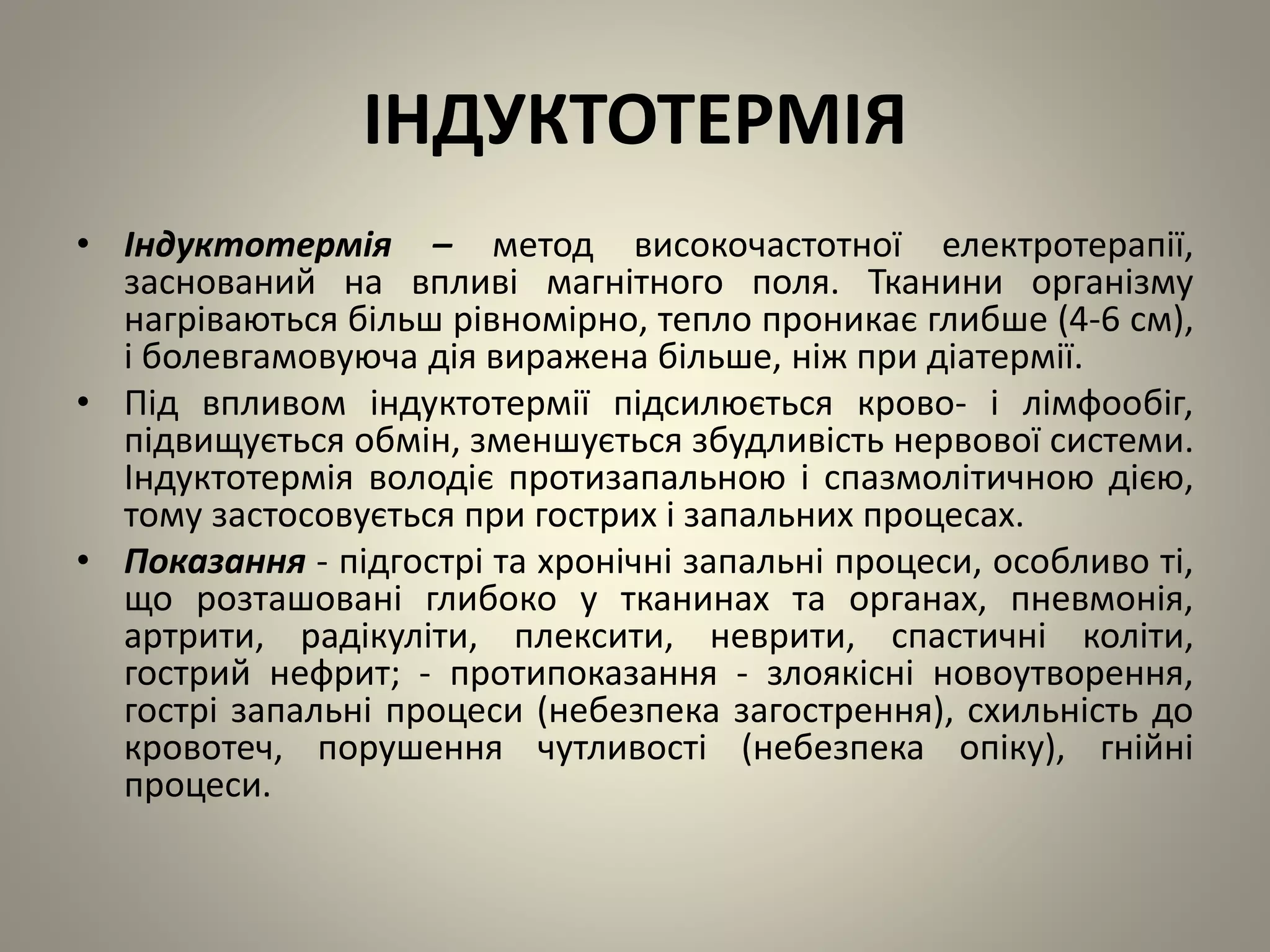 ІНДУКТОТЕРМІЯ
• Індуктотермія – метод високочастотної електротерапії,
заснований на впливі магнітного поля. Тканини організму
нагріваються більш рівномірно, тепло проникає глибше (4-6 см),
і болевгамовуюча дія виражена більше, ніж при діатермії.
• Під впливом індуктотермії підсилюється крово- і лімфообіг,
підвищується обмін, зменшується збудливість нервової системи.
Індуктотермія володіє протизапальною і спазмолітичною дією,
тому застосовується при гострих і запальних процесах.
• Показання - підгострі та хронічні запальні процеси, особливо ті,
що розташовані глибоко у тканинах та органах, пневмонія,
артрити, радікуліти, плексити, неврити, спастичні коліти,
гострий нефрит; - протипоказання - злоякісні новоутворення,
гострі запальні процеси (небезпека загострення), схильність до
кровотеч, порушення чутливості (небезпека опіку), гнійні
процеси.
 