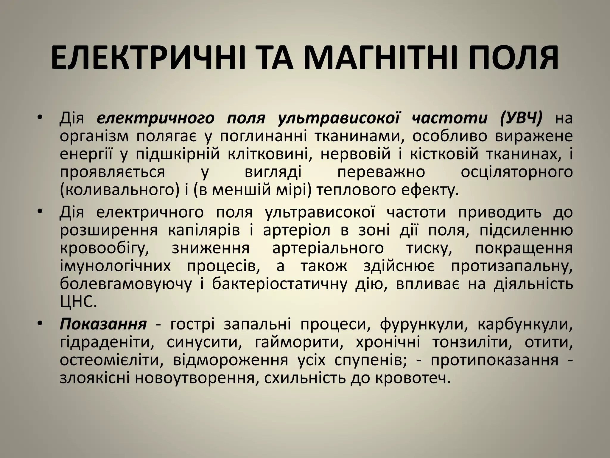 ЕЛЕКТРИЧНІ ТА МАГНІТНІ ПОЛЯ
• Дія електричного поля ультрависокої частоти (УВЧ) на
організм полягає у поглинанні тканинами, особливо виражене
енергії у підшкірній клітковині, нервовій і кістковій тканинах, і
проявляється у вигляді переважно осціляторного
(коливального) і (в меншій мірі) теплового ефекту.
• Дія електричного поля ультрависокої частоти приводить до
розширення капілярів і артеріол в зоні дії поля, підсиленню
кровообігу, зниження артеріального тиску, покращення
імунологічних процесів, а також здійснює протизапальну,
болевгамовуючу і бактеріостатичну дію, впливає на діяльність
ЦНС.
• Показання - гострі запальні процеси, фурункули, карбункули,
гідраденіти, синусити, гайморити, хронічні тонзиліти, отити,
остеомієліти, відмороження усіх спупенів; - протипоказання -
злоякісні новоутворення, схильність до кровотеч.
 