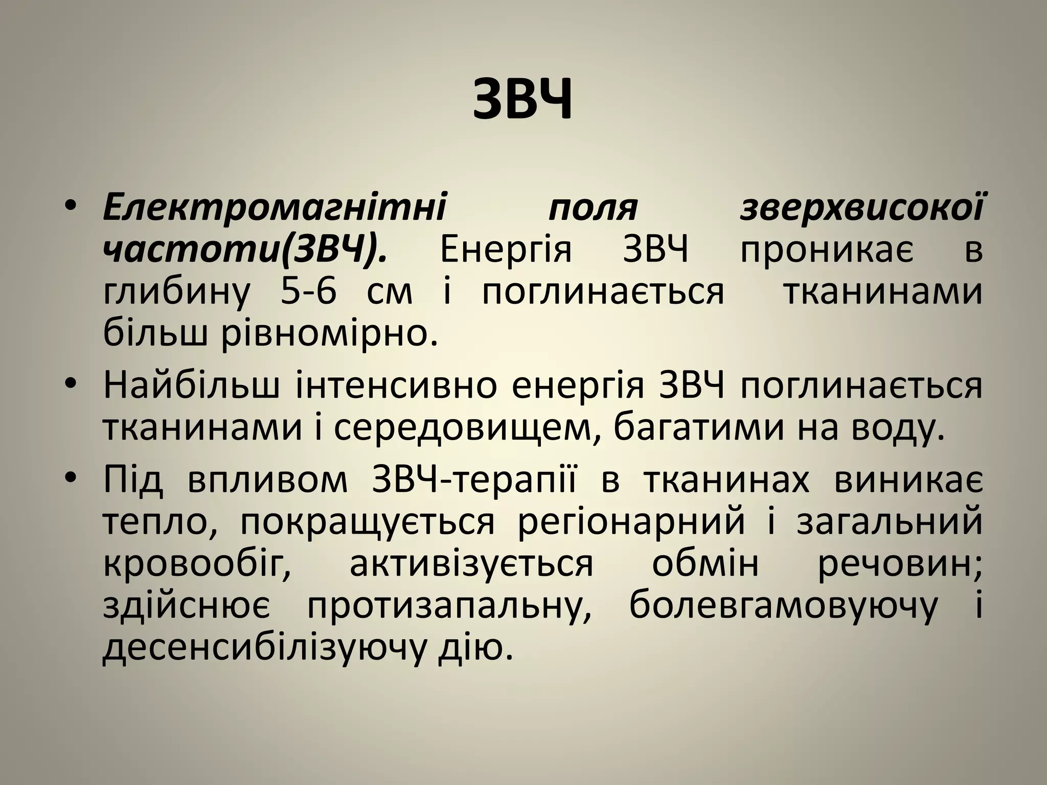 ЗВЧ
• Електромагнітні поля зверхвисокої
частоти(ЗВЧ). Енергія ЗВЧ проникає в
глибину 5-6 см і поглинається тканинами
більш рівномірно.
• Найбільш інтенсивно енергія ЗВЧ поглинається
тканинами і середовищем, багатими на воду.
• Під впливом ЗВЧ-терапії в тканинах виникає
тепло, покращується регіонарний і загальний
кровообіг, активізується обмін речовин;
здійснює протизапальну, болевгамовуючу і
десенсибілізуючу дію.
 