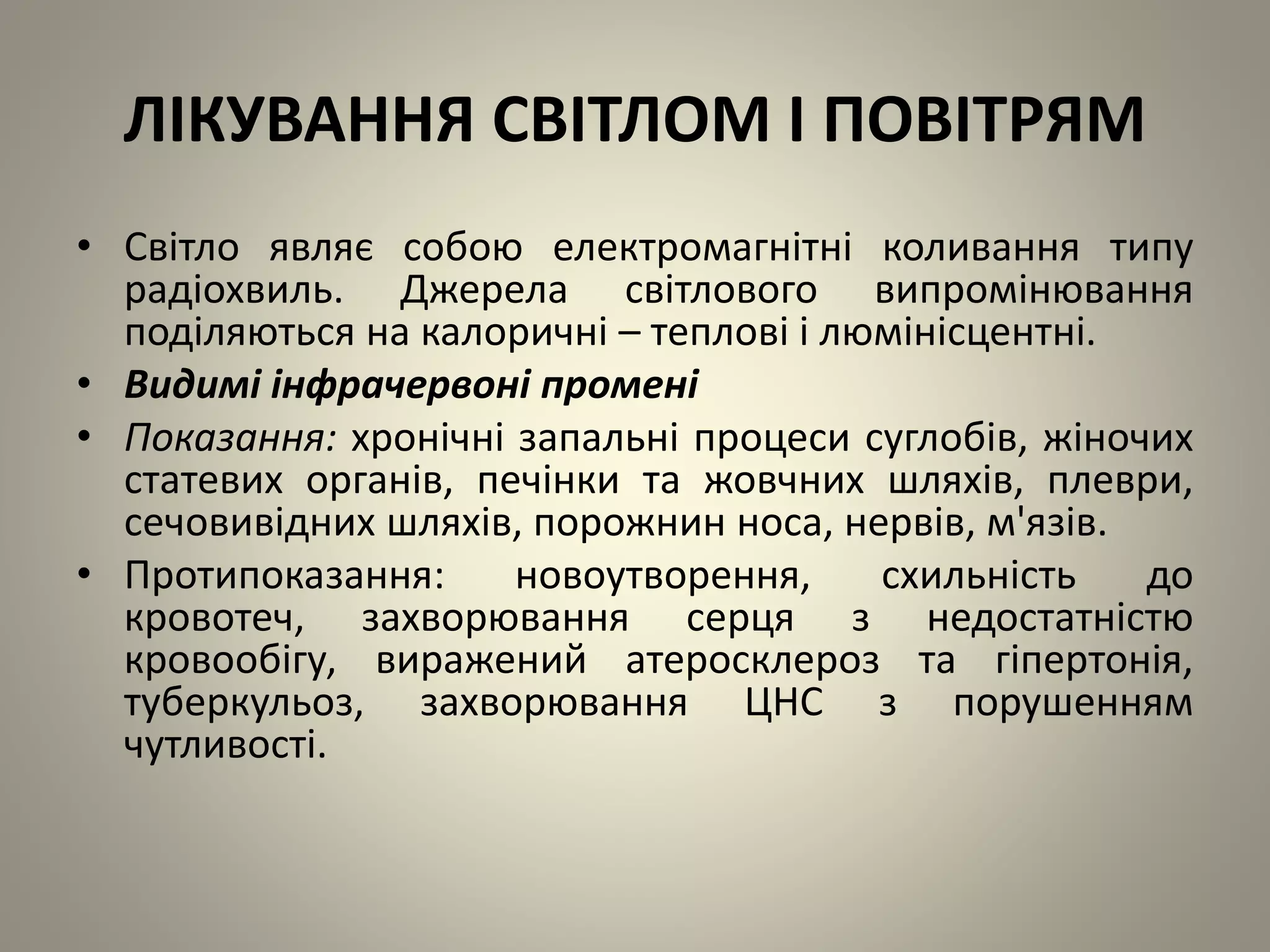 ЛІКУВАННЯ СВІТЛОМ І ПОВІТРЯМ
• Світло являє собою електромагнітні коливання типу
радіохвиль. Джерела світлового випромінювання
поділяються на калоричні – теплові і люмінісцентні.
• Видимі інфрачервоні промені
• Показання: хронічні запальні процеси суглобів, жіночих
статевих органів, печінки та жовчних шляхів, плеври,
сечовивідних шляхів, порожнин носа, нервів, м'язів.
• Протипоказання: новоутворення, схильність до
кровотеч, захворювання серця з недостатністю
кровообігу, виражений атеросклероз та гіпертонія,
туберкульоз, захворювання ЦНС з порушенням
чутливості.
 