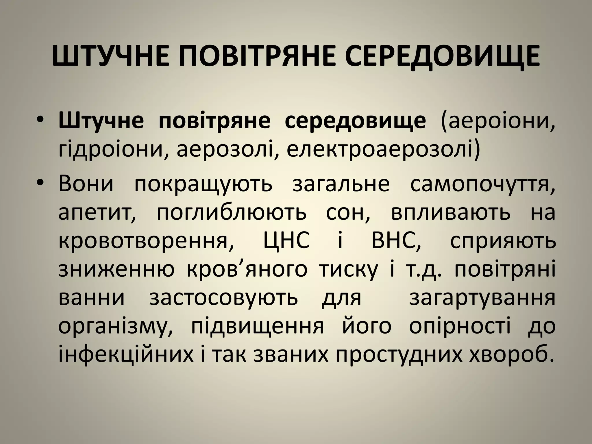 ШТУЧНЕ ПОВІТРЯНЕ СЕРЕДОВИЩЕ
• Штучне повітряне середовище (аероіони,
гідроіони, аерозолі, електроаерозолі)
• Вони покращують загальне самопочуття,
апетит, поглиблюють сон, впливають на
кровотворення, ЦНС і ВНС, сприяють
зниженню кров’яного тиску і т.д. повітряні
ванни застосовують для загартування
організму, підвищення його опірності до
інфекційних і так званих простудних хвороб.
 