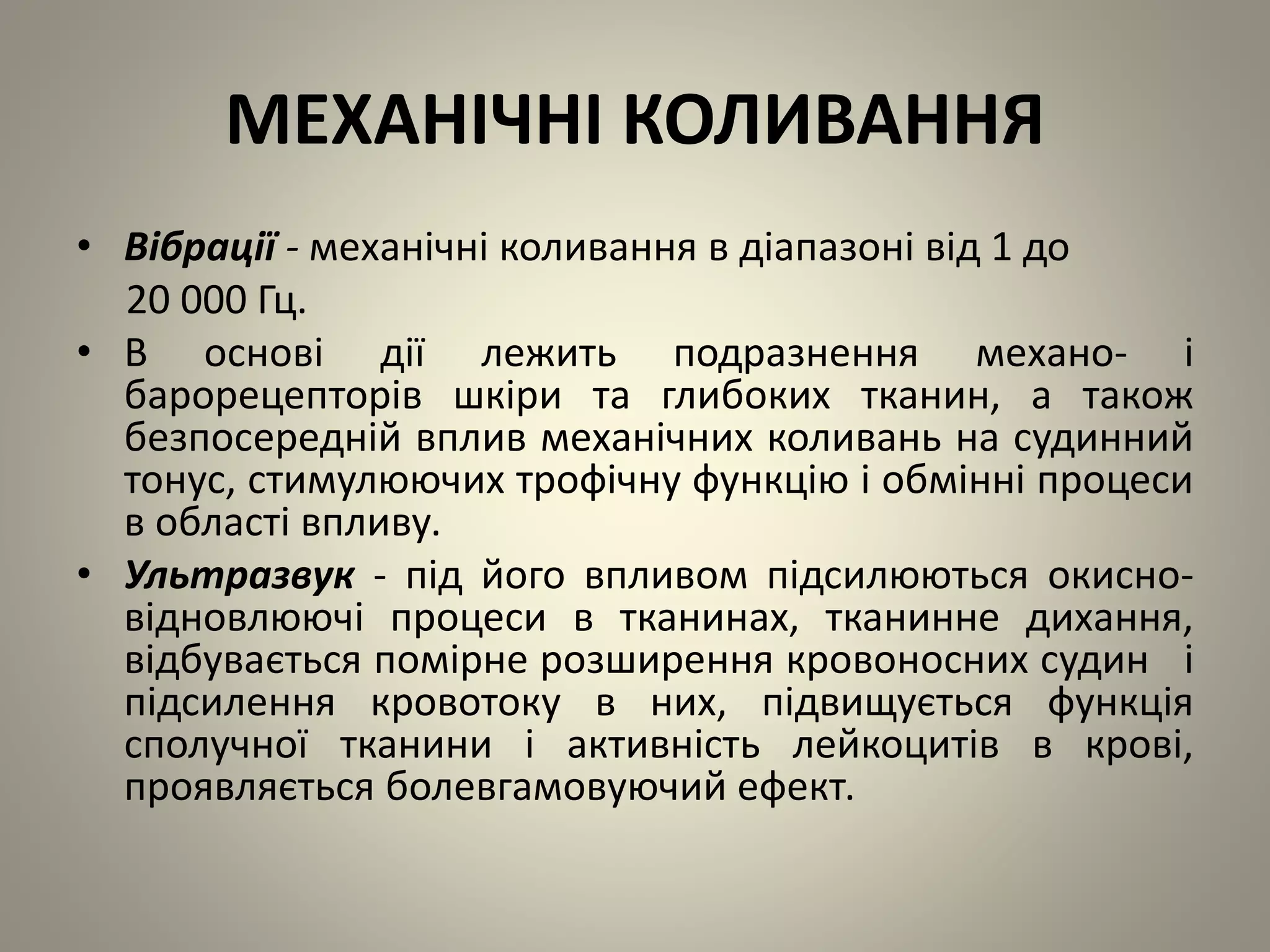 МЕХАНІЧНІ КОЛИВАННЯ
• Вібрації - механічні коливання в діапазоні від 1 до
20 000 Гц.
• В основі дії лежить подразнення механо- і
барорецепторів шкіри та глибоких тканин, а також
безпосередній вплив механічних коливань на судинний
тонус, стимулюючих трофічну функцію і обмінні процеси
в області впливу.
• Ультразвук - під його впливом підсилюються окисно-
відновлюючі процеси в тканинах, тканинне дихання,
відбувається помірне розширення кровоносних судин і
підсилення кровотоку в них, підвищується функція
сполучної тканини і активність лейкоцитів в крові,
проявляється болевгамовуючий ефект.
 