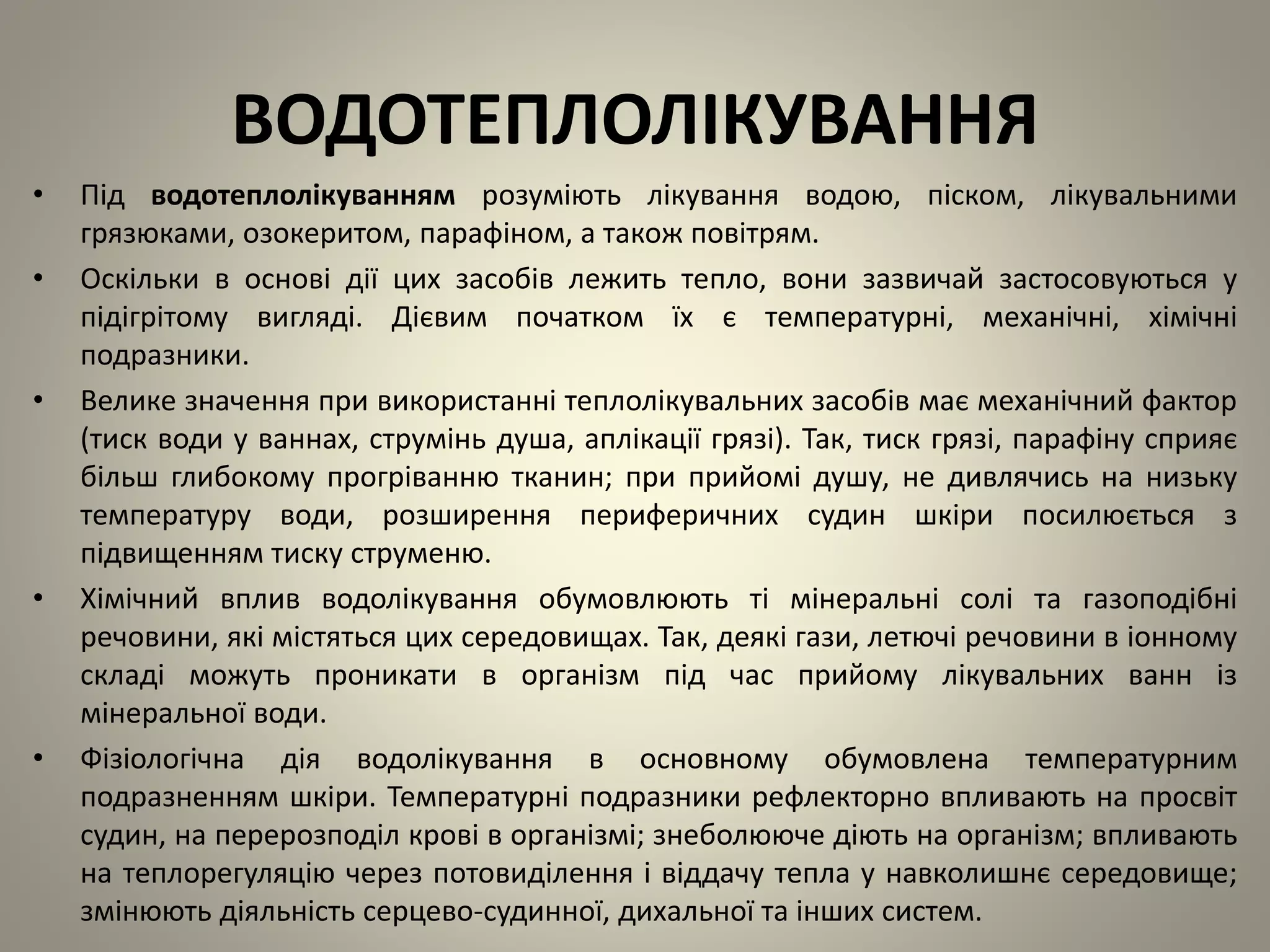 ВОДОТЕПЛОЛІКУВАННЯ
• Під водотеплолікуванням розуміють лікування водою, піском, лікувальними
грязюками, озокеритом, парафіном, а також повітрям.
• Оскільки в основі дії цих засобів лежить тепло, вони зазвичай застосовуються у
підігрітому вигляді. Дієвим початком їх є температурні, механічні, хімічні
подразники.
• Велике значення при використанні теплолікувальних засобів має механічний фактор
(тиск води у ваннах, струмінь душа, аплікації грязі). Так, тиск грязі, парафіну сприяє
більш глибокому прогріванню тканин; при прийомі душу, не дивлячись на низьку
температуру води, розширення периферичних судин шкіри посилюється з
підвищенням тиску струменю.
• Хімічний вплив водолікування обумовлюють ті мінеральні солі та газоподібні
речовини, які містяться цих середовищах. Так, деякі гази, летючі речовини в іонному
складі можуть проникати в організм під час прийому лікувальних ванн із
мінеральної води.
• Фізіологічна дія водолікування в основному обумовлена температурним
подразненням шкіри. Температурні подразники рефлекторно впливають на просвіт
судин, на перерозподіл крові в організмі; знеболююче діють на організм; впливають
на теплорегуляцію через потовиділення і віддачу тепла у навколишнє середовище;
змінюють діяльність серцево-судинної, дихальної та інших систем.
 