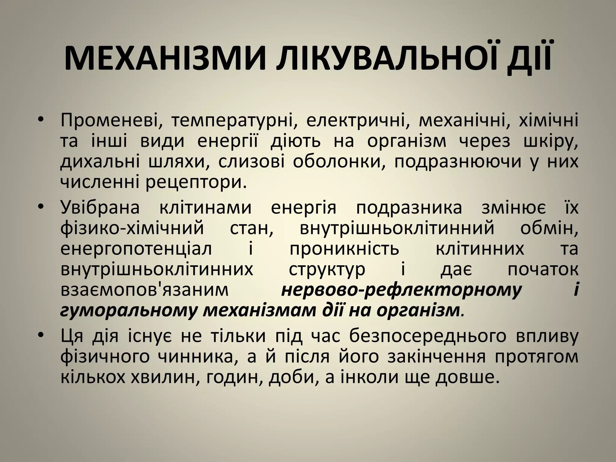 МЕХАНІЗМИ ЛІКУВАЛЬНОЇ ДІЇ
• Променеві, температурні, електричні, механічні, хімічні
та інші види енергії діють на організм через шкіру,
дихальні шляхи, слизові оболонки, подразнюючи у них
численні рецептори.
• Увібрана клітинами енергія подразника змінює їх
фізико-хімічний стан, внутрішньоклітинний обмін,
енергопотенціал і проникність клітинних та
внутрішньоклітинних структур і дає початок
взаємопов'язаним нервово-рефлекторному і
гуморальному механізмам дії на організм.
• Ця дія існує не тільки під час безпосереднього впливу
фізичного чинника, а й після його закінчення протягом
кількох хвилин, годин, доби, а інколи ще довше.
 