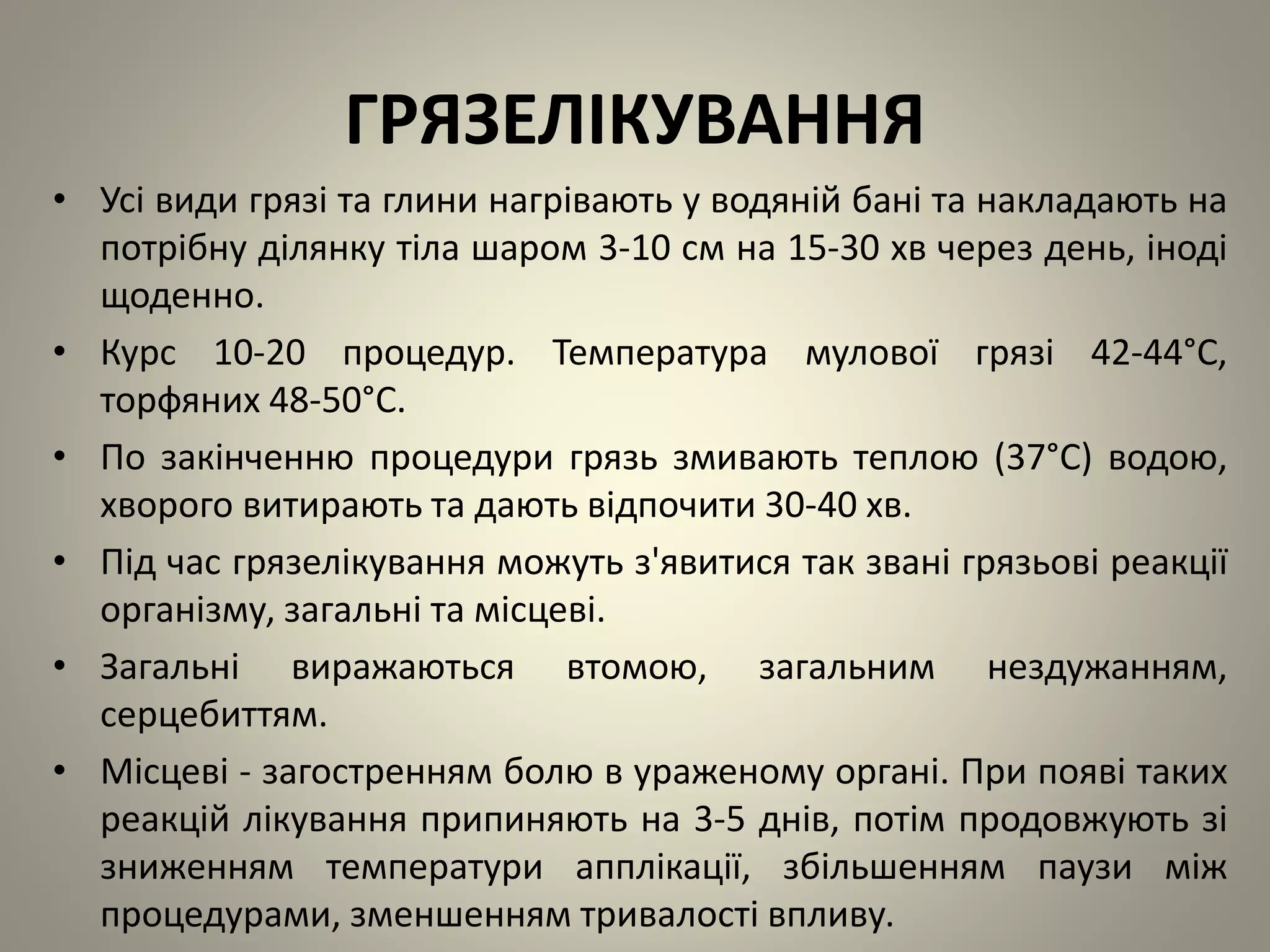 ГРЯЗЕЛІКУВАННЯ
• Усі види грязі та глини нагрівають у водяній бані та накладають на
потрібну ділянку тіла шаром 3-10 см на 15-30 хв через день, іноді
щоденно.
• Курс 10-20 процедур. Температура мулової грязі 42-44°C,
торфяних 48-50°C.
• По закінченню процедури грязь змивають теплою (37°C) водою,
хворого витирають та дають відпочити 30-40 хв.
• Під час грязелікування можуть з'явитися так звані грязьові реакції
організму, загальні та місцеві.
• Загальні виражаються втомою, загальним нездужанням,
серцебиттям.
• Місцеві - загостренням болю в ураженому органі. При появі таких
реакцій лікування припиняють на 3-5 днів, потім продовжують зі
зниженням температури апплікації, збільшенням паузи між
процедурами, зменшенням тривалості впливу.
 