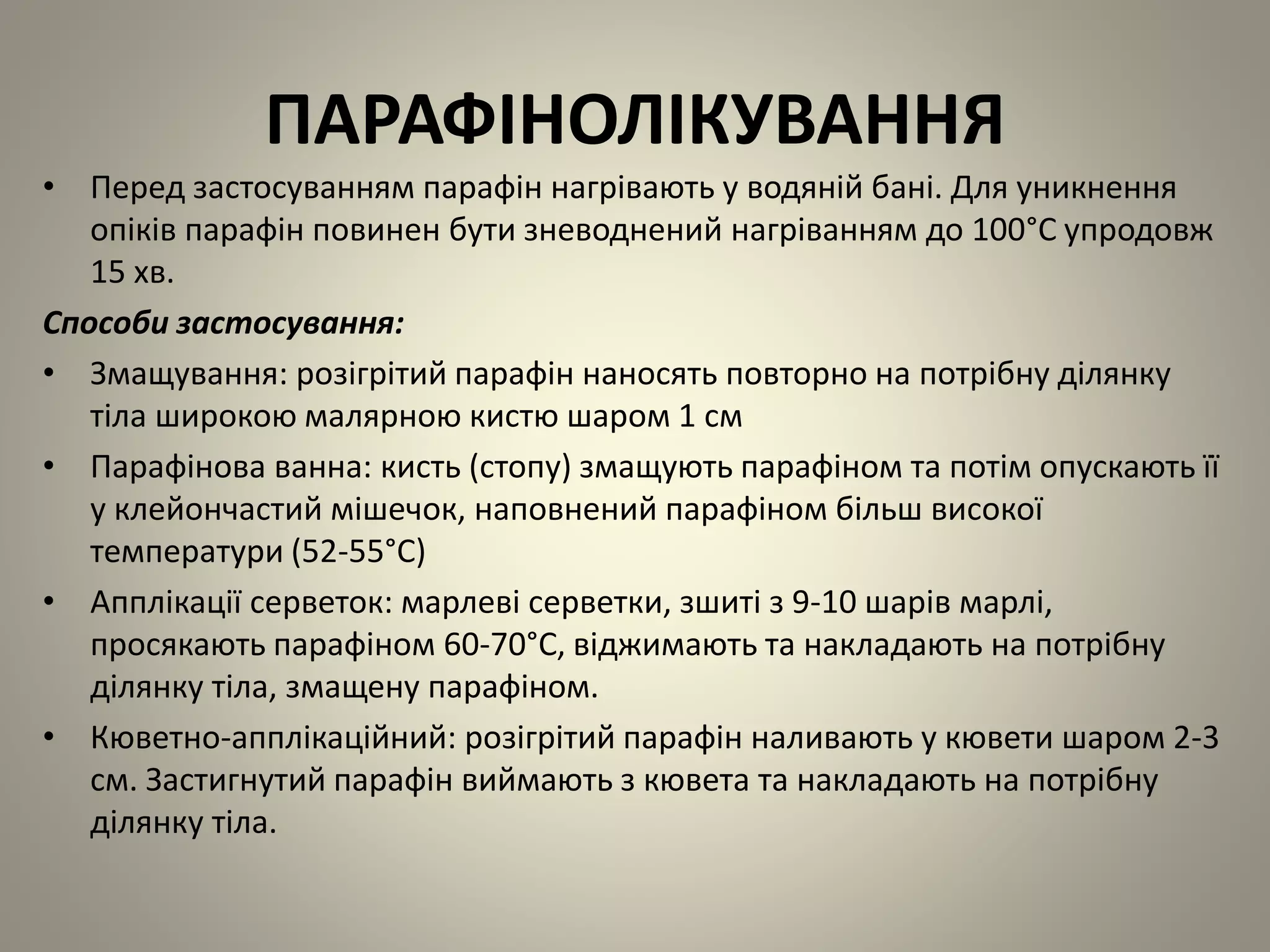 ПАРАФІНОЛІКУВАННЯ
• Перед застосуванням парафін нагрівають у водяній бані. Для уникнення
опіків парафін повинен бути зневоднений нагріванням до 100°C упродовж
15 хв.
Способи застосування:
• Змащування: розігрітий парафін наносять повторно на потрібну ділянку
тіла широкою малярною кистю шаром 1 см
• Парафінова ванна: кисть (стопу) змащують парафіном та потім опускають її
у клейончастий мішечок, наповнений парафіном більш високої
температури (52-55°C)
• Апплікації серветок: марлеві серветки, зшиті з 9-10 шарів марлі,
просякають парафіном 60-70°C, віджимають та накладають на потрібну
ділянку тіла, змащену парафіном.
• Кюветно-апплікаційний: розігрітий парафін наливають у кювети шаром 2-3
см. Застигнутий парафін виймають з кювета та накладають на потрібну
ділянку тіла.
 