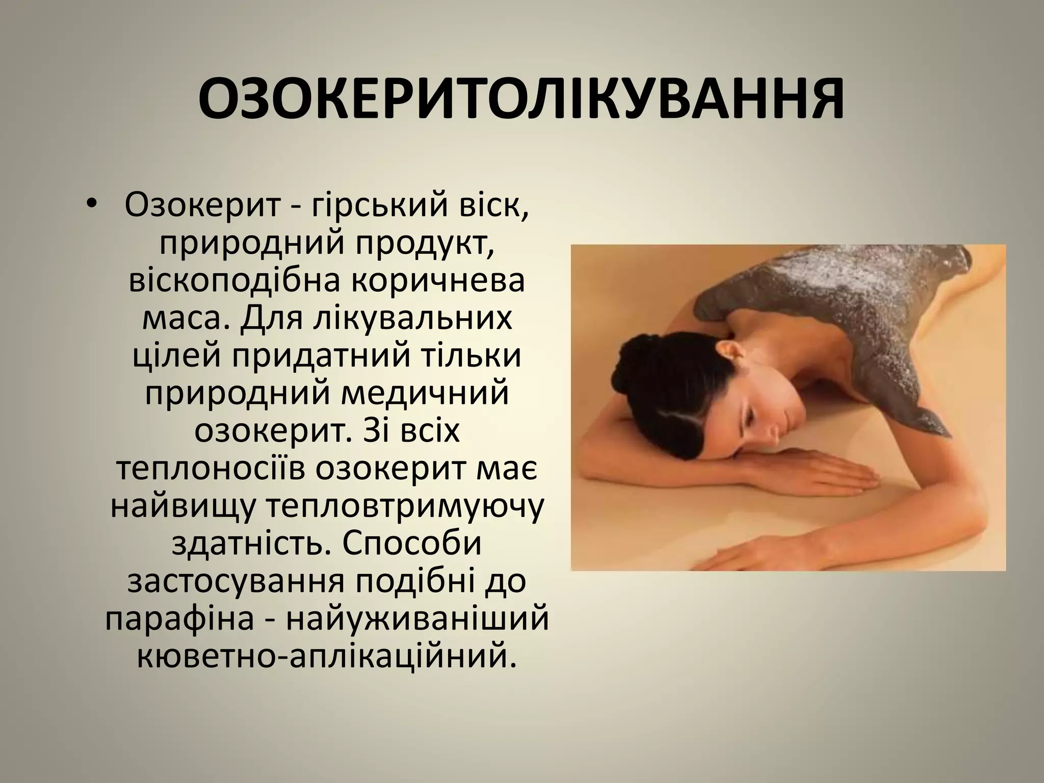 ОЗОКЕРИТОЛІКУВАННЯ
• Озокерит - гірський віск,
природний продукт,
віскоподібна коричнева
маса. Для лікувальних
цілей придатний тільки
природний медичний
озокерит. Зі всіх
теплоносіїв озокерит має
найвищу тепловтримуючу
здатність. Способи
застосування подібні до
парафіна - найуживаніший
кюветно-аплікаційний.
 