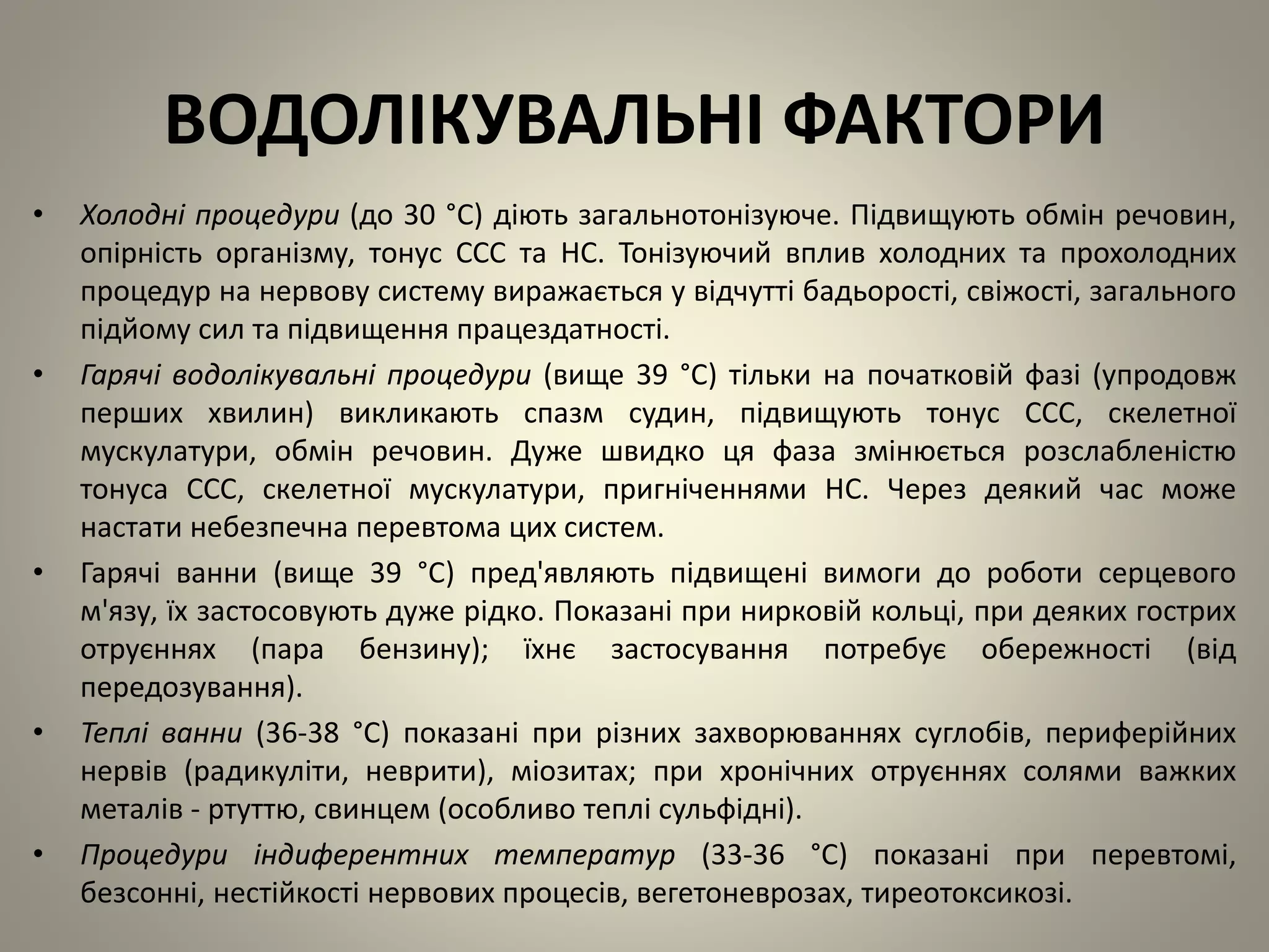ВОДОЛІКУВАЛЬНІ ФАКТОРИ
• Холодні процедури (до 30 °C) діють загальнотонізуюче. Підвищують обмін речовин,
опірність організму, тонус ССС та НС. Тонізуючий вплив холодних та прохолодних
процедур на нервову систему виражається у відчутті бадьорості, свіжості, загального
підйому сил та підвищення працездатності.
• Гарячі водолікувальні процедури (вище 39 °C) тільки на початковій фазі (упродовж
перших хвилин) викликають спазм судин, підвищують тонус ССС, скелетної
мускулатури, обмін речовин. Дуже швидко ця фаза змінюється розслабленістю
тонуса ССС, скелетної мускулатури, пригніченнями НС. Через деякий час може
настати небезпечна перевтома цих систем.
• Гарячі ванни (вище 39 °C) пред'являють підвищені вимоги до роботи серцевого
м'язу, їх застосовують дуже рідко. Показані при нирковій кольці, при деяких гострих
отруєннях (пара бензину); їхнє застосування потребує обережності (від
передозування).
• Теплі ванни (36-38 °C) показані при різних захворюваннях суглобів, периферійних
нервів (радикуліти, неврити), міозитах; при хронічних отруєннях солями важких
металів - ртуттю, свинцем (особливо теплі сульфідні).
• Процедури індиферентних температур (33-36 °C) показані при перевтомі,
безсонні, нестійкості нервових процесів, вегетоневрозах, тиреотоксикозі.
 