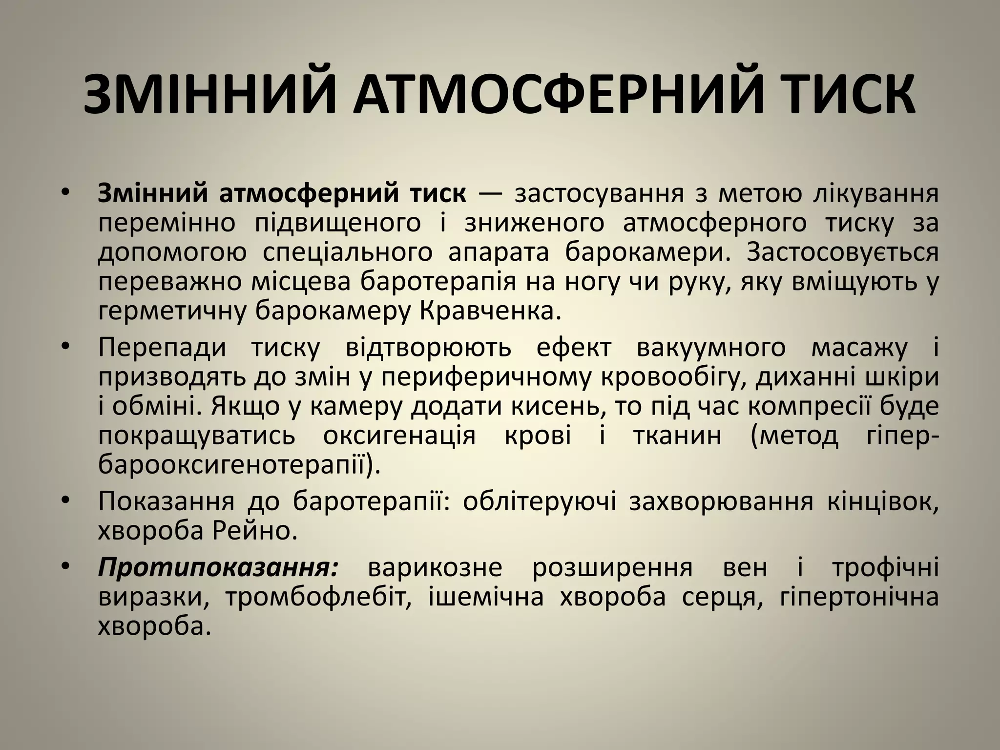 ЗМІННИЙ АТМОСФЕРНИЙ ТИСК
• Змінний атмосферний тиск — застосування з метою лікування
перемінно підвищеного і зниженого атмосферного тиску за
допомогою спеціального апарата барокамери. Застосовується
переважно місцева баротерапія на ногу чи руку, яку вміщують у
герметичну барокамеру Кравченка.
• Перепади тиску відтворюють ефект вакуумного масажу і
призводять до змін у периферичному кровообігу, диханні шкіри
і обміні. Якщо у камеру додати кисень, то під час компресії буде
покращуватись оксигенація крові і тканин (метод гіпер-
барооксигенотерапії).
• Показання до баротерапії: облітеруючі захворювання кінцівок,
хвороба Рейно.
• Протипоказання: варикозне розширення вен і трофічні
виразки, тромбофлебіт, ішемічна хвороба серця, гіпертонічна
хвороба.
 