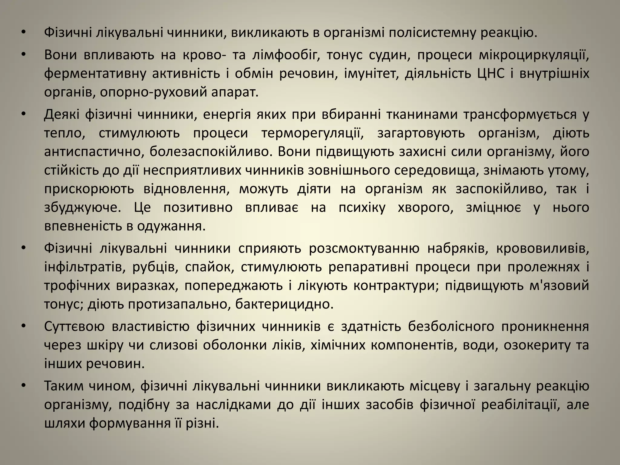 • Фізичні лікувальні чинники, викликають в організмі полісистемну реакцію.
• Вони впливають на крово- та лімфообіг, тонус судин, процеси мікроциркуляції,
ферментативну активність і обмін речовин, імунітет, діяльність ЦНС і внутрішніх
органів, опорно-руховий апарат.
• Деякі фізичні чинники, енергія яких при вбиранні тканинами трансформується у
тепло, стимулюють процеси терморегуляції, загартовують організм, діють
антиспастично, болезаспокійливо. Вони підвищують захисні сили організму, його
стійкість до дії несприятливих чинників зовнішнього середовища, знімають утому,
прискорюють відновлення, можуть діяти на організм як заспокійливо, так і
збуджуюче. Це позитивно впливає на психіку хворого, зміцнює у нього
впевненість в одужання.
• Фізичні лікувальні чинники сприяють розсмоктуванню набряків, крововиливів,
інфільтратів, рубців, спайок, стимулюють репаративні процеси при пролежнях і
трофічних виразках, попереджають і лікують контрактури; підвищують м'язовий
тонус; діють протизапально, бактерицидно.
• Суттєвою властивістю фізичних чинників є здатність безболісного проникнення
через шкіру чи слизові оболонки ліків, хімічних компонентів, води, озокериту та
інших речовин.
• Таким чином, фізичні лікувальні чинники викликають місцеву і загальну реакцію
організму, подібну за наслідками до дії інших засобів фізичної реабілітації, але
шляхи формування її різні.
 