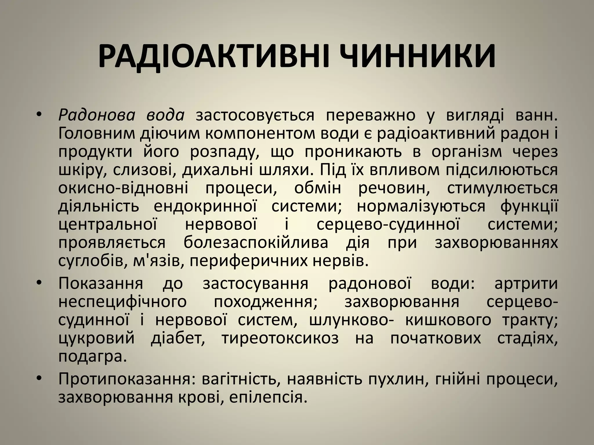 РАДІОАКТИВНІ ЧИННИКИ
• Радонова вода застосовується переважно у вигляді ванн.
Головним діючим компонентом води є радіоактивний радон і
продукти його розпаду, що проникають в організм через
шкіру, слизові, дихальні шляхи. Під їх впливом підсилюються
окисно-відновні процеси, обмін речовин, стимулюється
діяльність ендокринної системи; нормалізуються функції
центральної нервової і серцево-судинної системи;
проявляється болезаспокійлива дія при захворюваннях
суглобів, м'язів, периферичних нервів.
• Показання до застосування радонової води: артрити
неспецифічного походження; захворювання серцево-
судинної і нервової систем, шлунково- кишкового тракту;
цукровий діабет, тиреотоксикоз на початкових стадіях,
подагра.
• Протипоказання: вагітність, наявність пухлин, гнійні процеси,
захворювання крові, епілепсія.
 